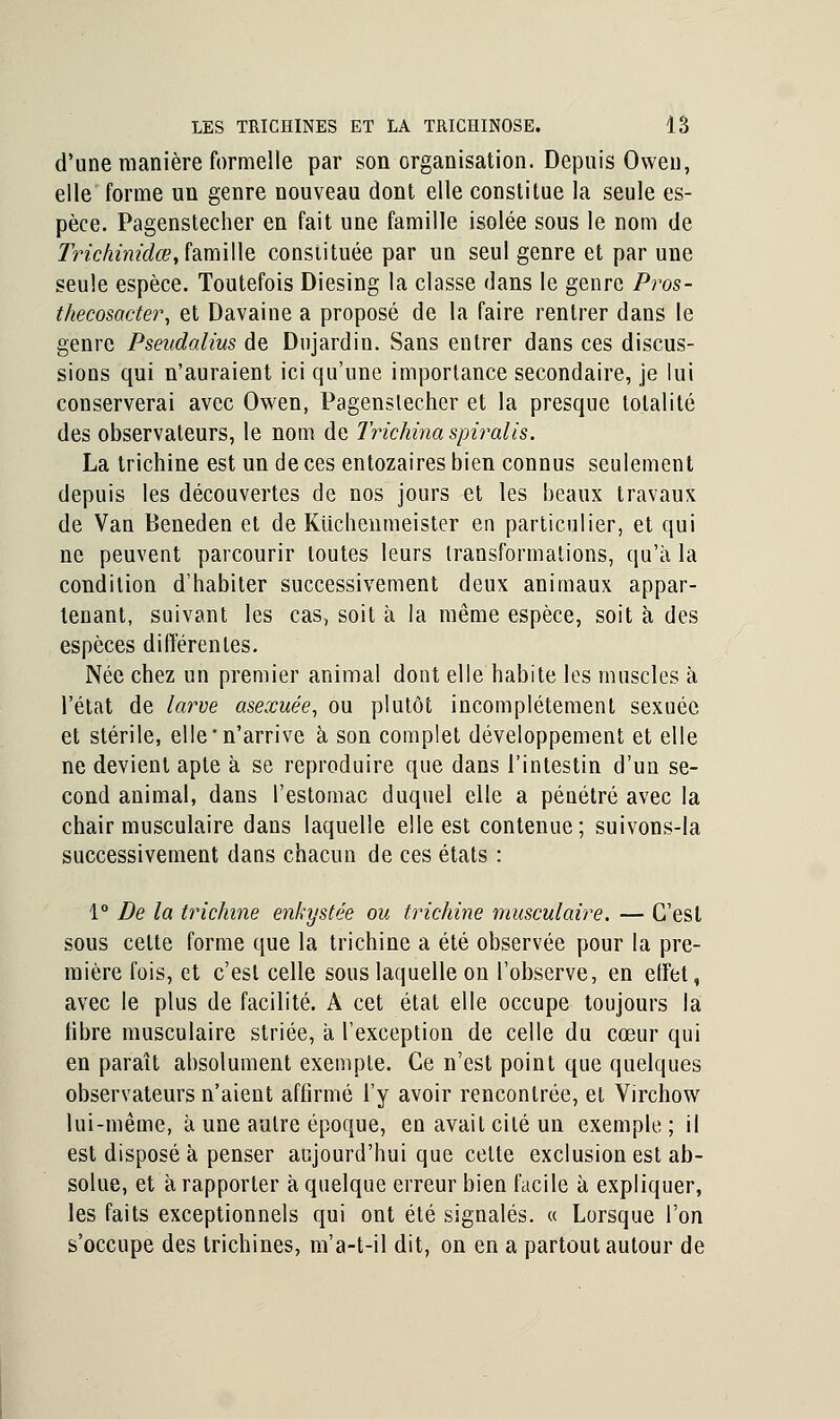 d'une manière formelle par son organisation. Depuis Oweu, elle forme un genre nouveau dont elle constitue la seule es- pèce. Pagenstecher en fait une famille isolée sous le nom de Trichinidœ, famille constituée par un seul genre et par une seule espèce. Toutefois Diesing la classe dans le genre Pros- thecosacter, et Davaine a proposé de la faire rentrer dans le genre Pseudalius de Dujardin. Sans entrer dans ces discus- sions qui n'auraient ici qu'une importance secondaire, je lui conserverai avec Owen, Pagenstecher et la presque totalité des observateurs, le nom de Trichina spiralis. La trichine est un de ces entozaires bien connus seulement depuis les découvertes de nos jours et les beaux travaux de Van Beneden et de Kiicheiimeister en particulier, et qui ne peuvent parcourir toutes leurs transformations, qu'à la condition d'habiter successivement deux animaux appar- tenant, suivant les cas, soit à la même espèce, soit à des espèces différentes. Née chez un premier animal dont elle habite les muscles à l'état de larve asexuée, ou plutôt incomplètement sexuée et stérile, elle'n'arrive à son complet développement et elle ne devient apte à se reproduire que dans l'intestin d'un se- cond animal, dans l'estomac duquel elle a pénétré avec la chair musculaire dans laquelle elle est contenue; suivons-la successivement dans chacun de ces états : 1° De la trichine enkystée ou trichine musculaire. — C'est sous celte forme que la trichine a été observée pour la pre- mière fois, et c'est celle sous laquelle on l'observe, en effet, avec le plus de facilité. A cet état elle occupe toujours la libre musculaire striée, a l'exception de celle du cœur qui en paraît absolument exempte. Ce n'est point que quelques observateurs n'aient affirmé l'y avoir rencontrée, et Virchow lui-même, à une autre époque, en avait cité un exemple ; il est disposé à penser aujourd'hui que celte exclusion est ab- solue, et à rapporter à quelque erreur bien facile à expliquer, les faits exceptionnels qui ont été signalés. « Lorsque l'on s'occupe des trichines, m'a-t-il dit, on en a partout autour de