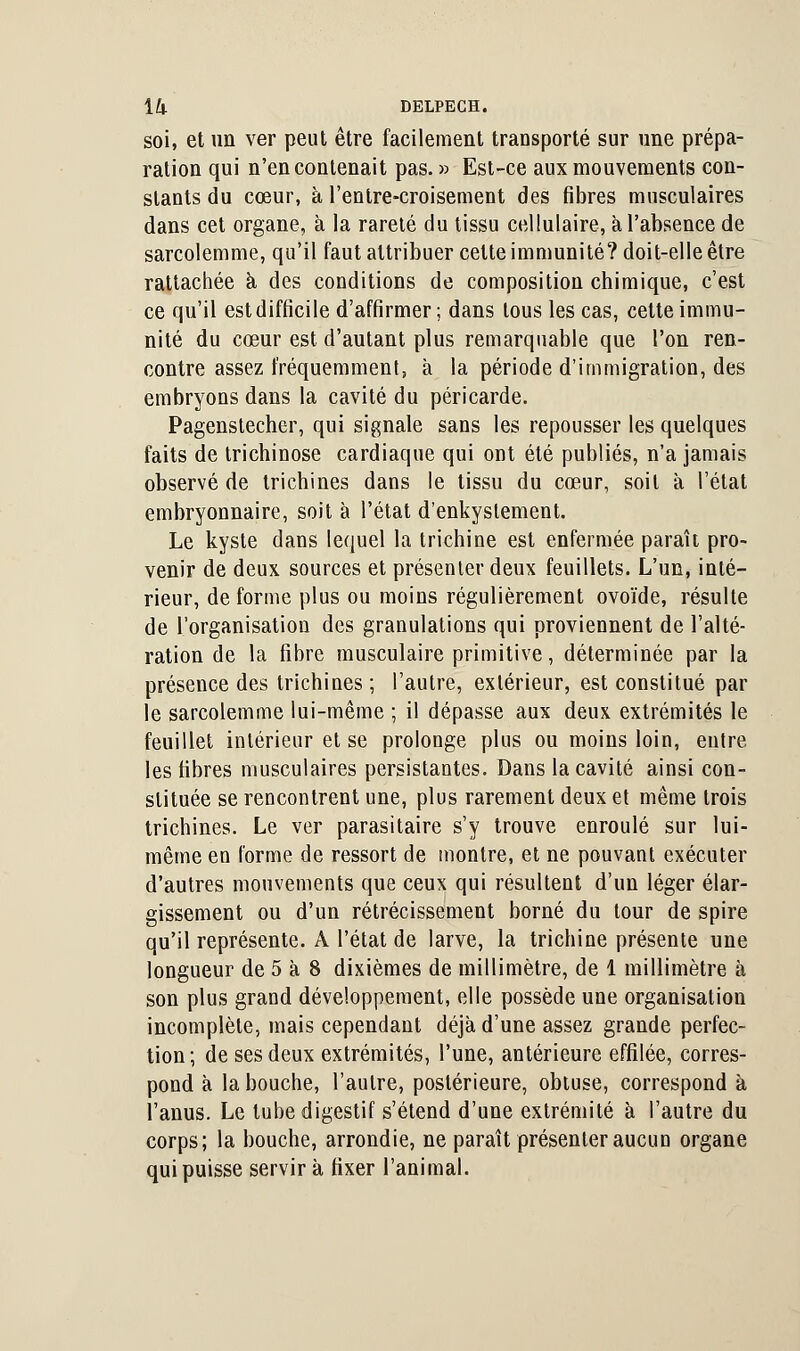 soi, et un ver peut être facilement transporté sur une prépa- ration qui n'en contenait pas. » Est-ce aux mouvements con- stants du cœur, à l'entre-croisement des fibres musculaires dans cet organe, à la rareté du tissu cellulaire, à l'absence de sarcolemme, qu'il faut attribuer celte immunité? doit-elle être rattachée à des conditions de composition chimique, c'est ce qu'il est difficile d'affirmer ; dans tous les cas, celte immu- nité du cœur est d'autant plus remarquable que l'on ren- contre assez fréquemment, à la période d'immigration, des embryons dans la cavité du péricarde. Pagenstecher, qui signale sans les repousser les quelques faits de trichinose cardiaque qui ont été publiés, n'a jamais observé de trichines dans le tissu du cœur, soit à l'état embryonnaire, soit à l'état d'enkyslement. Le kyste dans lequel la trichine est enfermée paraît pro- venir de deux sources et présenter deux feuillets. L'un, inté- rieur, de forme plus ou moins régulièrement ovoïde, résulte de l'organisation des granulations qui proviennent de l'alté- ration de la fibre musculaire primitive, déterminée par la présence des trichines ; l'autre, extérieur, est constitué par le sarcolemme lui-même ; il dépasse aux deux extrémités le feuillet intérieur et se prolonge plus ou moins loin, entre les fibres musculaires persistantes. Dans la cavité ainsi con- stituée se rencontrent une, plus rarement deux et même trois trichines. Le ver parasitaire s'y trouve enroulé sur lui- même en forme de ressort de montre, et ne pouvant exécuter d'autres mouvements que ceux qui résultent d'un léger élar- gissement ou d'un rétrécissement borné du tour de spire qu'il représente. A l'état de larve, la trichine présente une longueur de 5 à 8 dixièmes de millimètre, de 1 millimètre à son plus grand développement, elle possède une organisation incomplète, mais cependant déjà d'une assez grande perfec- tion; de ses deux extrémités, l'une, antérieure effilée, corres- pond à la bouche, l'autre, postérieure, obtuse, correspond à l'anus. Le tube digestif s'étend d'une extrémité à l'autre du corps; la bouche, arrondie, ne paraît présenter aucun organe qui puisse servir à fixer l'animal.