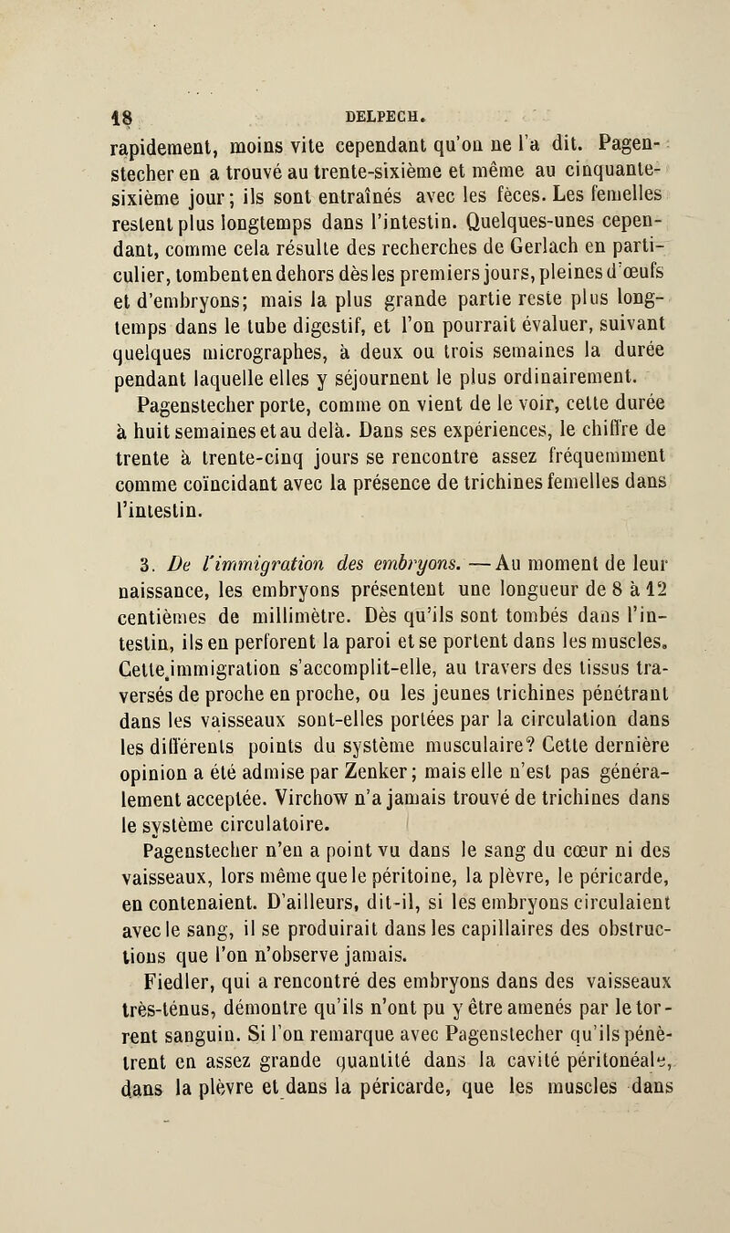 rapidement, moins vite cependant qu'on ne l'a dit. Pagen- stecher en a trouvé au trente-sixième et même au cinquante- sixième jour; ils sont entraînés avec les fèces. Les femelles restent plus longtemps dans l'intestin. Quelques-unes cepen- dant, comme cela résulte des recherches de Gerlach en parti- culier, tombent en dehors dès les premiers jours, pleines d'œufs et d'embryons; mais la plus grande partie reste plus long- temps dans le tube digestif, et l'on pourrait évaluer, suivant quelques micrographes, à deux ou trois semaines la durée pendant laquelle elles y séjournent le plus ordinairement. Pagenstecher porte, comme on vient de le voir, cette durée à huit semaines et au delà. Dans ses expériences, le chiffre de trente à trente-cinq jours se rencontre assez fréquemment comme coïncidant avec la présence de trichines femelles dans l'intestin. 3. De l'immigration des embryons.—Au moment de leur naissance, les embryons présentent une longueur de 8 à 12 centièmes de millimètre. Dès qu'ils sont tombés dans l'in- testin, ils en perforent la paroi et se portent dans les muscles, Cette.immigration s'accomplit-elle, au travers des tissus tra- versés de proche en proche, ou les jeunes trichines pénétrant dans les vaisseaux sont-elles portées par la circulation dans les différents points du système musculaire? Cette dernière opinion a été admise par Zenker ; mais elle n'est pas généra- lement acceptée. Virchow n'a jamais trouvé de trichines dans le système circulatoire. Pagenstecher n'en a point vu dans le sang du cœur ni des vaisseaux, lors même que le péritoine, la plèvre, le péricarde, en contenaient. D'ailleurs, dit-il, si les embryons circulaient avec le sang, il se produirait dans les capillaires des obstruc- tions que l'on n'observe jamais. Fiedler, qui a rencontré des embryons dans des vaisseaux très-ténus, démontre qu'ils n'ont pu y être amenés par le tor- rent sanguin. Si l'on remarque avec Pagenstecher qu'ils pénè- trent en assez grande quantité dans la cavité péritonéah, dans la plèvre et dans la péricarde, que les muscles dans