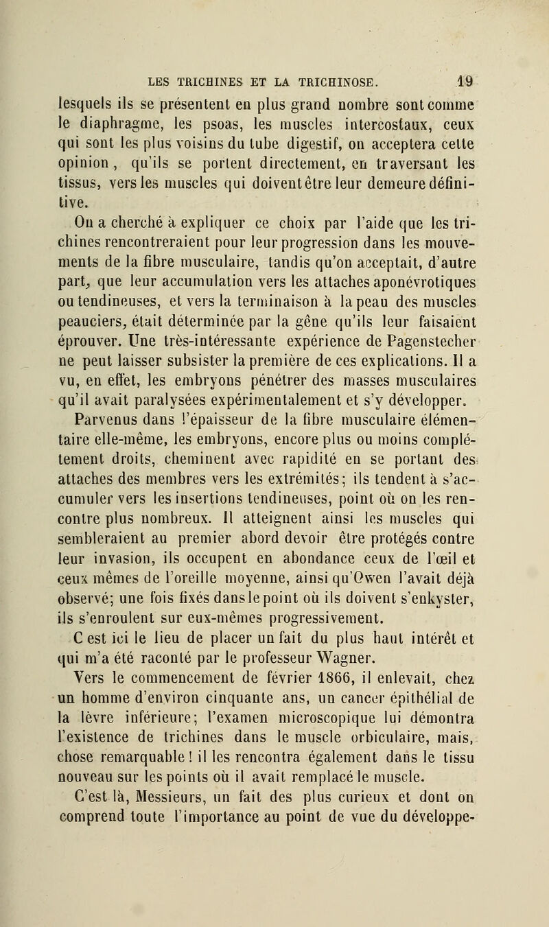 lesquels ils se présentent en plus grand nombre sont comme le diaphragme, les psoas, les muscles intercostaux, ceux qui sont les plus voisins du tube digestif, on acceptera celte opinion , qu'ils se portent directement, en traversant les tissus, vers les muscles qui doivent être leur demeure défini- tive. On a cherché à expliquer ce choix par l'aide que les tri- chines rencontreraient pour leur progression dans les mouve- ments de la fibre musculaire, tandis qu'on acceptait, d'autre part, que leur accumulation vers les attaches aponévrotiques ou tendineuses, et vers la terminaison à la peau des muscles peauciers, était déterminée par la gêne qu'ils leur faisaient éprouver. Une très-intéressante expérience de Pagenstecher ne peut laisser subsister la première de ces explications. Il a vu, en effet, les embryons pénétrer des masses musculaires qu'il avait paralysées expérimentalement et s'y développer. Parvenus dans l'épaisseur de la libre musculaire élémen- taire elle-même, les embryons, encore plus ou moins complè- tement droits, cheminent avec rapidité en se portant des attaches des membres vers les extrémités; ils tendent à s'ac- cumuler vers les insertions tendineuses, point où on les ren- contre plus nombreux. Il atteignent ainsi les muscles qui sembleraient au premier abord devoir être protégés contre leur invasion, ils occupent en abondance ceux de l'œil et ceux mêmes de l'oreille moyenne, ainsi qu'Owen l'avait déjà observé; une fois fixés danslepoint où ils doivent s'enkyster, ils s'enroulent sur eux-mêmes progressivement. C est ici le lieu de placer un fait du plus haut intérêt et qui m'a été raconté par le professeur Wagner. Vers le commencement de février 1866, il enlevait, chez un homme d'environ cinquante ans, un cancer épithélial de la lèvre inférieure; l'examen microscopique lui démontra l'existence de trichines dans le muscle orbiculaire, mais, chose remarquable! il les rencontra également dans le tissu nouveau sur les points où il avait remplacé le muscle. C'est là, Messieurs, un fait des plus curieux et dont on comprend toute l'importance au point de vue du développe-