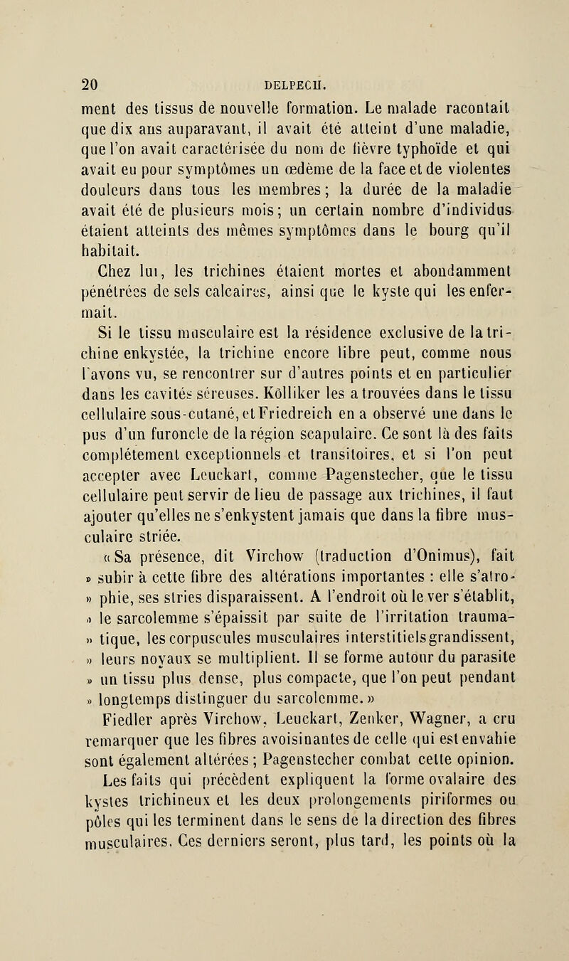 ment des tissus de nouvelle formation. Le malade racontait que dix ans auparavant, il avait été atteint d'une maladie, que l'on avait caractérisée du nom de lièvre typhoïde et qui avait eu pour symptômes un œdème de la face et de violentes douleurs dans tous les membres ; la durée de la maladie avait été de plusieurs mois; un certain nombre d'individus étaient atteints des mêmes symptômes dans le bourg qu'il habitait. Chez lui, les trichines étaient mortes et abondamment pénétrées de sels calcaires, ainsi que le kyste qui les enfer- mait. Si le tissu musculaire est la résidence exclusive de la tri- chine enkystée, la trichine encore libre peut, comme nous l'avons vu, se rencontrer sur d'autres points et en particulier dans les cavités séreuses. Kôlliker les a trouvées dans le tissu cellulaire sous-cutané,etFricdreich en a observé une dans le pus d'un furoncle de la région scapulaire. Ce sont là des faits complètement exceptionnels et transitoires, et si l'on peut accepter avec Leuckart, comme Pagenstecher, que !e tissu cellulaire peut servir de lieu de passage aux trichines, il faut ajouter qu'elles ne s'enkystent jamais que dans la libre mus- culaire striée. «Sa présence, dit Virchow (traduction d'Onimus), fait » subir à cette libre des altérations importantes : elle s'alro- » phie, ses stries disparaissent. A l'endroit où le ver s'établit, -> le sarcolemme s'épaissit par suite de l'irritation trauma- » tique, les corpuscules musculaires interstitiels grandissent, » leurs noyaux se multiplient. 11 se forme autour du parasite » un tissu plus dense, plus compacte, que l'on peut pendant » longtemps distinguer du sarcolemme.» Fiedler après Virchow. Leuckart, Zenker, Wagner, a cru remarquer que les fibres avoisinantesde celle qui est envahie sont également altérées ; Pagenstecher combat cette opinion. Les faits qui précèdent expliquent la forme ovalaire des kystes trichineux et les deux prolongements piriformes ou pôles qui les terminent dans le sens de la direction des fibres musculaires. Ces derniers seront, plus tard, les points où la