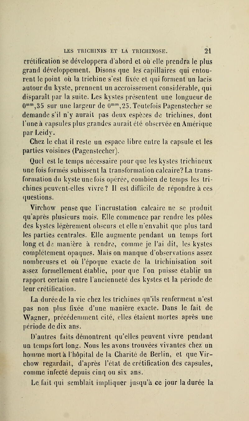 crélificalion se développera d'abord el où elle prendra le plus grand développement. Disons que les capillaires qui entou- rent le point où la trichine s'est fixée el qui forment un lacis autour du kyste, prennent un accroissement considérable, qui disparaît par la suite. Les kystes présentent une longueur de 0mm,35 sur une largeur de 0mm,25. Toutefois Pagenslecher se demande s'il n'y aurait pas deux espèces de trichines, dont l'une à capsules plus grandes aurait été observée en Amérique par Lcidy. Chez le chat il reste un espace libre entre la capsule el les parties voisines (Pagenslecher). Quel est le temps nécessaire pour que les kystes trichincux une fois formés subissent la transformation calcaire? La trans- formation du kyste une fois opérée, combien de temps les tri- chines peuvent-elles vivre? Il esl difficile de répondre à ces questions. Virchow pense que l'incrustation calcaire ne se produit qu'après plusieurs mois. Elle commence par rendre les pôles des kystes légèrement obscurs el elle n'envahit que plus tard les parties centrales. Elle augmente pendant un temps fort long et de manière à rendre, comme je l'ai dit, les kystes complètement opaques. Mais on manque d'observations assez nombreuses et où l'époque exacte de la trichiuisalion soit assez formellement établie, pour que l'on puisse établir un rapport certain entre l'ancienneté des kystes et la période de leur crélificalion. La durée de la vie chez les trichines qu'ils renferment n'est pas non plus fixée d'une manière exacte. Dans le fait de Wagner, précédemment cité, elles étaient mortes après une période de dix ans. D'autres faits démontrent qu'elles peuvent vivre pendant un temps fort long. Nous les avons trouvées vivantes chez un homme mort à l'hôpital de la Charité de Berlin, et que Vir- chow regardait, d'après l'état de crétification des capsules, comme infecté depuis cinq ou six ans. Le fait qui semblait impliquer jusqu'à ce jour la durée la