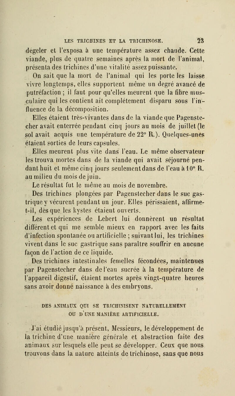 dégeler et l'exposa à une température assez chaude. Cette viande, plus de quatre semaines après ia mort de l'animal, présenta des trichines d'une vitalité assez puissante. On sait que la mort de l'animal qui les porte les laisse vivre longtemps, elles supportent même un degré avancé de putréfaction; il faut pour qu'elles meurent que la fibre mus- culaire qui les contient ait complètement disparu sous l'in- fluence de la décomposition. Elles étaient très-vivantes dans de la viande que Pagenste- cher avait enterrée pendant cinq jours au mois de juillet (le sol avait acquis une température de 22° R.). Quelques-unes étaient sorties de leurs capsules. Elles meurent plus vite dans l'eau. Le même observateur les trouva mortes dans de la viande qui avait séjourné pen- dant huit et même cinq jours seulement dans de l'eau àlO° R. au milieu du mois de juin. Le résultat fut le même au mois de novembre. : Des trichines plongées par Pagenstecher dans le suc gas- trique y vécurent pendant un jour. Elles périssaient, affirme- t?il, dès que les kystes étaient ouverts. Les expériences de Lebert lui donnèrent un résultat différent et qui me semble mieux en rapport avec les faits d'infection spontanée ou artificielle ; suivant lui, les trichines vivent dans le suc gastrique sans paraître souffrir en aucune façon de l'action de ce liquide. Des trichines intestinales femelles fécondées, maintenues par Pagenstecher dans de l'eau sucrée à la température de l'appareil digestif, étaient mortes après vingt-quatre heures sans avoir donné naissance à des embryons. , DES ANIMAUX QCI SE TRICHINISENT NATURELLEMENT OU D'UNE MANIÈRE ARTIFICIELLE. J'ai étudié jusqu'à présent, Messieurs, le développement de la trichine d'une manière générale et abstraction faite des animaux sur lesquels elle peut se développer. Ceux que nous trouvons dans la nature atteints de trichinose, sans que nous