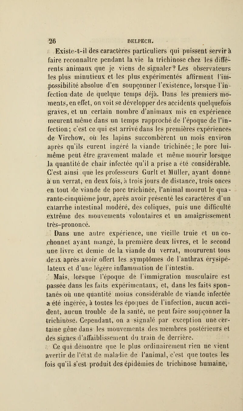 Existe-t-il des caractères particuliers qui puissent servira faire reconnaître pendant la vie la trichinose chez les diffé- rents animaux que je viens de signaler? Les observateurs les plus minutieux et les plus expérimentés affirment l'im- possibilité absolue d'en soupçonner l'existence, lorsque l'in- fection date de quelque temps déjà. Dans les premiers mo- ments, en effet, on voit se développer des accidents quelquefois graves, et un certain nombre d'animaux mis en expérience meurent même dans un temps rapproché de l'époque de l'in- fection; c'est ce qui est arrivé dans les premières expériences de Virchow, où les lapins succombèrent un mois environ après qu'ils eurent ingéré la viande trichinée;.le porc lui- même peut être gravement malade et même mourir lorsque la quantité de chair infectée qu'il a prise a été considérable. C'est ainsi que les professeurs Gurlt et Millier, ayant donné a un verrat, en deux fois, à trois jours de distance, trois onces en tout de viande de porc trichinée, l'animal mourut le qua- rante-cinquième jour, après avoir présenté les caractères d'un catarrhe intestinal modéré, des coliques, puis une difficulté extrême des. mouvements volontaires et un amaigrissement très-prononcé. ■ Dans une autre expérience, une vieille truie et un co- chonnet ayant mangé, la première deux livres, et le second une livre et demie de la viande du verrat, moururent tous dejx après avoir offert les symptômes de l'anthrax érysipé- lateux et d'une légère inflammation de l'intestin. Mais, lorsque l'époque de l'immigration musculaire est passée dans les faits expérimentaux, et, dans les faits spon- tanés où une quantité moins considérable de viande infectée a été ingérée, à toutes les époques de l'infection, aucun acci- dent, aucun trouble de la santé, ne peut faire soupçonner la trichinose. Cependant, on a signalé par exception une cer- taine gêne dans les mouvements des membres postérieurs et des signes d'affaiblissement du train de derrière. . Ce qui démontre que le plus ordinairement rien ne vient avertir de l'état de maladie de l'animal, c'est que toutes les fois qu'il s'est produit des épidémies de trichinose humaine,