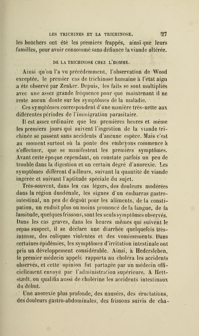 les bouchers ont été les premiers frappés, ainsi que leurs familles, pour avoir consommé sans défiance la viande altérée. DE LA TRICHINOSE CHEZ L'HOMME. Ainsi qu'on l'a vu précédemment, l'observation de Wood exceptée, le premier cas de trichinose humaine à l'état aigu a été observé par Zenker. Depuis, les faits se sont multipliés avec une assez grande fréquence pour que maintenant il ne reste aucun doute sur les symptômes de la maladie. Ces symptômes correspondent d'une manière très-nette aux dilïérentes périodes de l'immigration parasitaire. Il est assez ordinaire que les premières heures et même les premiers jours qui suivent l'ingestion de la viande tri- chinée se passent sans accidents d'aucune espèce. Mais c'est au moment surtout où la ponte des embryons commence à s'effectuer, que se manifestent les premiers symptômes. Avant cette époque cependant, on constate parfois un peu de trouble dans la digestion et un certain degré d'anorexie. Les symptômes diffèrent d'ailleurs, suivant la quantité de viande ingérée et suivant l'aptitude spéciale du sujet. Très-souvent, dans les cas légers, des douleurs modérées dans la région duodénale, les signes d'un embarras gastro- intestinal, un peu de dégoût pour les aliments, de la consti- pation, un enduit plus ou moins prononcé de la langue, de la lassitude, quelques frissons, sont les seuls symptômes observés. Dans les cas graves, dans les heures mêmes qui suivent le repas suspect, il se déclare une diarrhée quelquefois très- intense, des coliques violentes et des vomissements. Dans certaines épidémies, les symptômes d'irritation intestinale ont pris un développement considérable. Ainsi, à Hedersleben, le premier médecin appelé rapporta au choléra les accidents observés, et cette opinion fut partagée par un médecin offi- ciellement envoyé par l'administration supérieure. A Hett- stœdt, on qualifia aussi de cholérine les accidents intestinaux du début. Une anorexie plus profonde, des nausées, des éructations, des douleurs gastro-abdominales, des frissons suivis de cha-