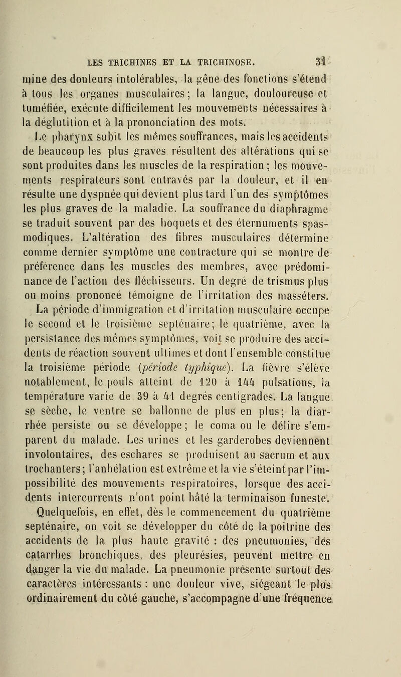 mine des douleurs intolérables, la gêne des fonctions s'étend à tous les organes musculaires ; la langue, douloureuse et tuméfiée, exécute difficilement les mouvements nécessaires à la déglutition et à la prononciation des mots. Le pharynx subit les mêmes souffrances, mais les accidents de beaucoup les plus graves résultent des altérations qui se sont produites dans les muscles de la respiration ; les mouve- ments respirateurs sont entravés par la douleur, et il en résulte une dyspnée qui devient plus tard l'un des symptômes les plus graves de la maladie. La souffrance du diaphragme se traduit souvent par des hoquets et des éternuments spas- modiques. L'altération des fibres musculaires détermine comme dernier symptôme une contracture qui se montre de préférence dans les muscles des membres, avec prédomi- nance de l'action des fléchisseurs. Un degré de trismus plus ou moins prononcé témoigne de l'irritation des masséters. La période d'immigration et d'irritation musculaire occupe le second et le troisième septénaire; le quatrième, avec la persistance des mêmes symptômes, voit se produire des acci- dents de réaction souvent ultimes et dont l'ensemble constitue la troisième période (période typhiqué). La fièvre s'élève notablement, le pouls atteint de 120 à \hk pulsations, la température varie de 39 à k\ degrés centigrades. La langue se sèche, le ventre se ballonne de plus en plus; la diar- rhée persiste ou se développe; le coma ou le délire s'em- parent du malade. Les urines et les garderobes deviennent involontaires, des eschares se produisent au sacrum et aux trochanlers; l'anhélation est extrême et la vie s'éteint par l'im- possibilité des mouvements respiratoires, lorsque des acci- dents intercurrents n'ont point hâté la terminaison funeste. Quelquefois, en effet, dès le commencement du quatrième septénaire, on voit se développer du côté de la poitrine des accidents de la plus haute gravité : des pneumonies, des catarrhes bronchiques, des pleurésies, peuvent mettre en danger la vie du malade. La pneumonie présente surtout des caractères intéressants : une douleur vive, siégeant le plus ordinairement du côté gauche, s'accompagne d'une fréquence