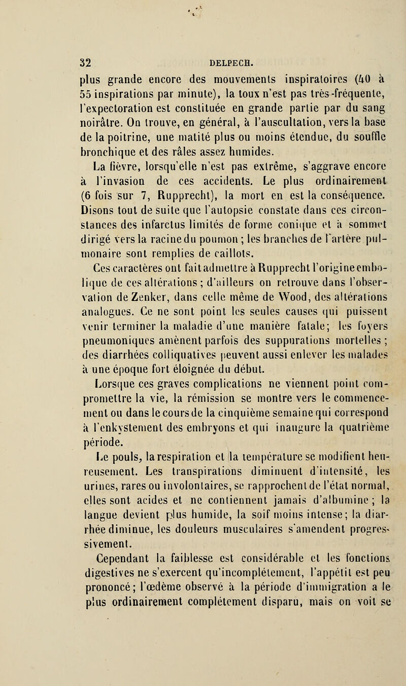 plus grande encore des mouvements inspiraloircs (40 à 55 inspirations par minute), la loux n'est pas très-fréquente, l'expectoration est constituée en grande partie par du sang noirâtre. On trouve, en général, à l'auscultation, vers la base de la poitrine, une matilé plus ou moins étendue, du souffle bronchique et des râles assez humides. La fièvre, lorsqu'elle n'est pas extrême, s'aggrave encore à l'invasion de ces accidents. Le plus ordinairement (6 fois sur 7, Rupprecht), la mort en est la conséquence. Disons tout de suite que l'autopsie constate dans ces circon- stances des infarctus limités de forme conique et a sommet dirigé vers la racine du poumon; les branches de Tarière pul- monaire sont remplies de caillots. Ces caractères ont fait admettre à Rupprecht l'origine embo- iique de ces altérations ; d'ailleurs on retrouve dans l'obser- vation de Zenker, dans celle même de Wood, des altérations analogues. Ce ne sont point les seules causes qui puissent venir terminer la maladie d'une manière fatale; les foyers pneumoniques amènent parfois des suppurations mortelles; des diarrhées colliquatives peuvent aussi enlever les malades à une époque fort éloignée du début. Lorsque ces graves complications ne viennent point com- promettre la vie, la rémission se montre vers le commence- ment ou dans le cours de la cinquième semaine qui correspond à l'enkystement des embryons et qui inaugure la quatrième période. Le pouls, la respiration et la température se modilient heu- reusement. Les transpirations diminuent d'intensité, les urines, rares ou involontaires, se rapprochent de l'étal normal, elles sont acides et ne contiennent jamais d'albumine ; la langue devient plus humide, la soif moins intense; la diar- rhée diminue, les douleurs musculaires s'amendent progrès* sivement. Cependant la faiblesse est considérable et les fonctions digestives ne s'exercent qu'incomplètement, l'appétit est peu prononcé; l'œdème observé à la période d'immigration a le plus ordinairement complètement disparu, mais on voit se