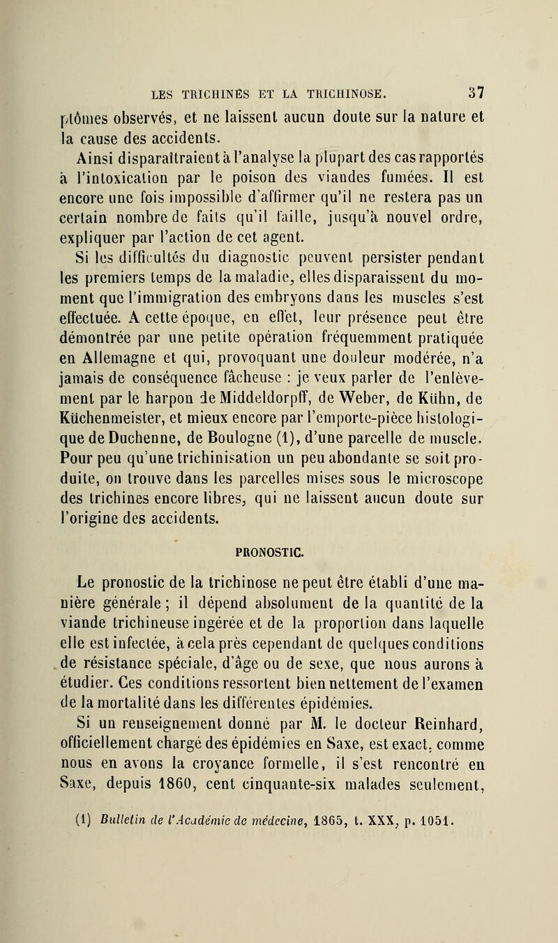 plômes observés, et ne laissent aucun doute sur la nature et la cause des accidents. Ainsi disparaîtraient à l'analyse la plupart des cas rapportés à l'intoxication par le poison des viandes fumées. Il est encore une fois impossible d'affirmer qu'il ne restera pas un certain nombre de faits qu'il faille, jusqu'à nouvel ordre, expliquer par l'action de cet agent. Si les difficultés du diagnostic peuvent persister pendant les premiers temps de la maladie, elles disparaissent du mo- ment que l'immigration des embryons dans les muscles s'est effectuée. A cette époque, en efiét, leur présence peut être démontrée par une petite opération fréquemment pratiquée en Allemagne et qui, provoquant une douleur modérée, n'a jamais de conséquence fâcheuse : je veux parler de l'enlève- ment par le harpon de Middeldorpff, de Weber, de Kuhn, de Kuchenmeister, et mieux encore par l'emporte-pièce histologi- que deDuchenne, de Boulogne (1), d'une parcelle de muscle. Pour peu qu'une trichinisation un peu abondante se soit pro- duite, on trouve dans les parcelles mises sous le microscope des trichines encore libres, qui ne laissent aucun doute sur l'origine des accidents. PRONOSTIC. Le pronostic de la trichinose ne peut être établi d'une ma- nière générale ; il dépend absolument de la quantité de la viande trichineuseiDgérée et de la proportion dans laquelle elle est infectée, à cela près cependant de quelques conditions de résistance spéciale, d'âge ou de sexe, que nous aurons à étudier. Ces conditions ressortent bien nettement de l'examen de la mortalité dans les différentes épidémies. Si un renseignement donné par M. le docteur Reinhard, officiellement chargé des épidémies en Saxe, est exact, comme nous en avons la croyance formelle, il s'est rencontré en Saxe, depuis 1860, cent cinquante-six malades seulement, (l) Bulletin de l'Académie de médecine, 1865, t. XXX, p. 1051.