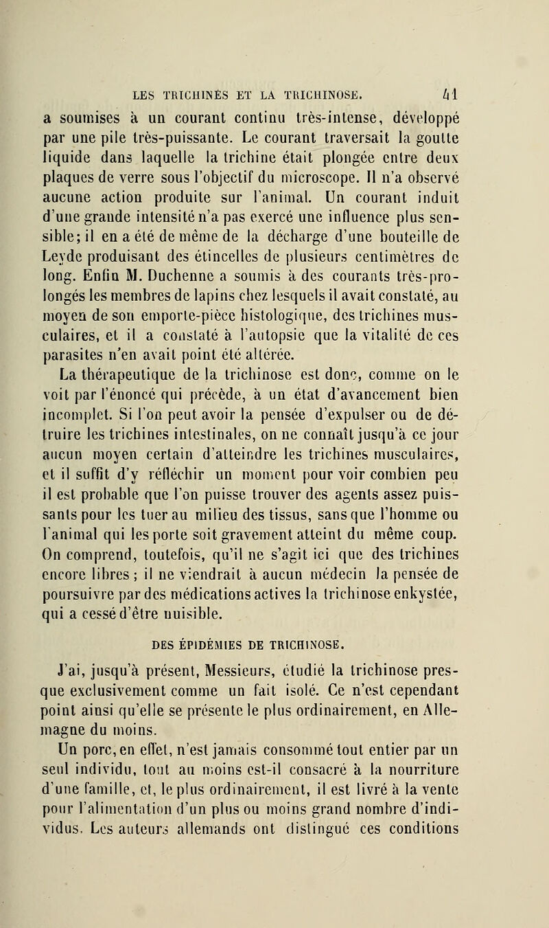 a soumises à un courant continu très-intense, développé par une pile très-puissante. Le courant traversait la goutte liquide dans laquelle la trichine était plongée entre deux plaques de verre sous l'objectif du microscope. Il n'a observé aucune action produite sur l'animal. Un courant induit d'une grande intensité n'a pas exercé une influence plus sen- sible; il en a été de même de la décharge d'une bouteille de Leyde produisant des étincelles de plusieurs centimètres de long. Enfin M. Duchenne a soumis à des courants très-pro- longés les membres de lapins chez lesquels il avait constaté, au moyen de son emporle-pièce histologique, des trichines mus- culaires, et il a constaté à l'autopsie que la vitalité de ces parasites n'en avait point été altérée. La thérapeutique de la trichinose est donc, comme on le voit par l'énoncé qui précède, à un état d'avancement bien incomplet. Si l'on peut avoir la pensée d'expulser ou de dé- truire les trichines intestinales, on ne connaît jusqu'à ce jour aucun moyen certain d'atteindre les trichines musculaires, et il suffit d'y réfléchir un moment pour voir combien peu il est probable que l'on puisse trouver des agents assez puis- sants pour les tuer au milieu des tissus, sans que l'homme ou l'animal qui les porte soit gravement atteint du même coup. On comprend, toutefois, qu'il ne s'agit ici que des trichines encore libres; il ne viendrait à aucun médecin la pensée de poursuivre par des médications actives la trichinose enkystée, qui a cessé d'être nuisible. DES ÉPIDÉMIES DE TRICHINOSE. J'ai, jusqu'à présent, Messieurs, étudié la trichinose pres- que exclusivement comme un fait isolé. Ce n'est cependant point ainsi qu'elle se présente le plus ordinairement, en Alle- magne du moins. Un porc, en effet, n'est jamais consommé tout entier par un seul individu, tout au moins est-il consacré à la nourriture d'une famille, et, le plus ordinairement, il est livré à la vente pour l'alimentation d'un plus ou moins grand nombre d'indi- vidus, Les auteurs allemands ont distingué ces conditions