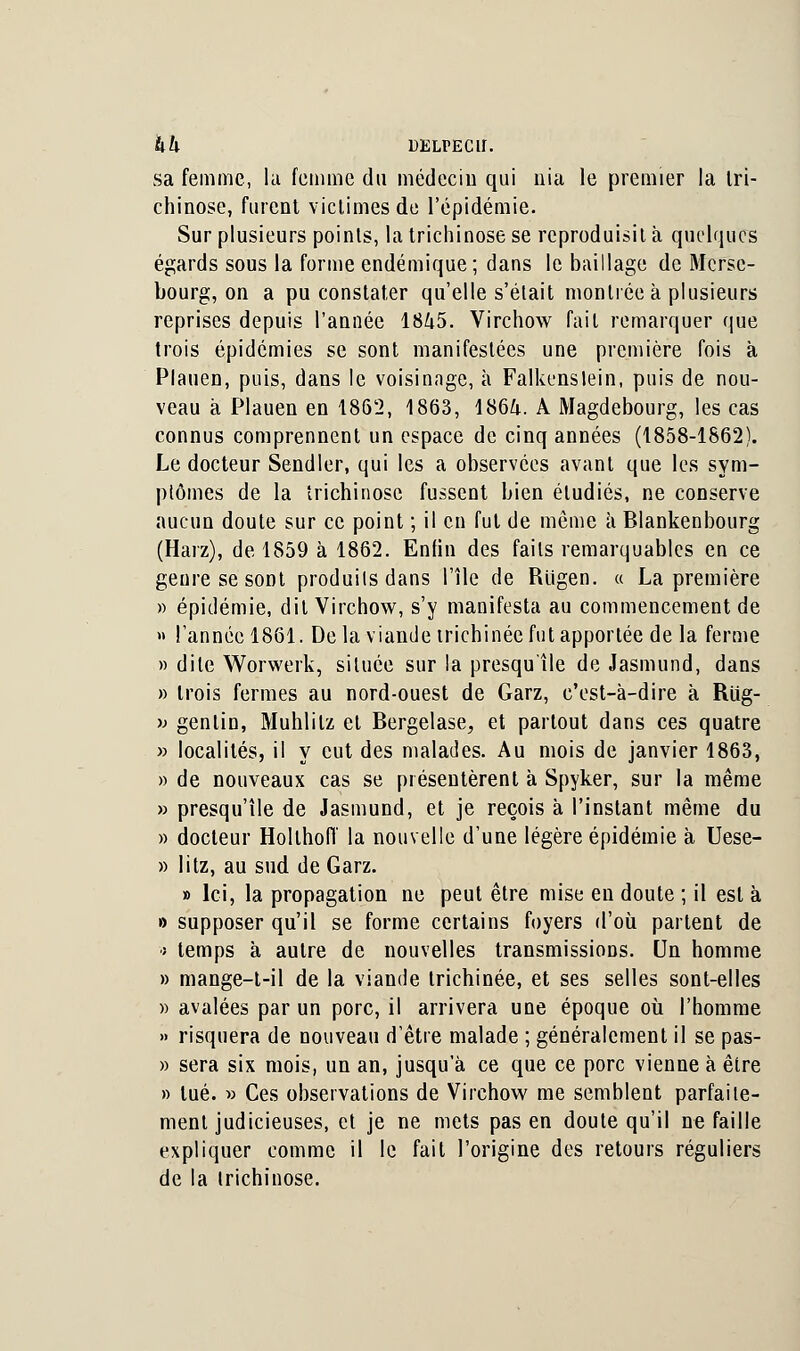 kk DELPEClî. sa femme, la femme du médecin qui nia le premier la tri- chinose, furent victimes de l'épidémie. Sur plusieurs points, la trichinose se reproduisit à quelques égards sous la forme endémique; dans le baillage de Mcrsc- bourg, on a pu constater qu'elle s'était montrée à plusieurs reprises depuis l'année 1845. Virchow fait remarquer que trois épidémies se sont manifestées une première fois à Plauen, puis, dans le voisinage, à Falkenslein, puis de nou- veau à Plauen en 1862, 1863, 1864. A Magdebourg, les cas connus comprennent un espace de cinq années (1858-1862). Le docteur Sendler, qui les a observées avant que les sym- ptômes de la trichinose fussent bien étudiés, ne conserve aucun doute sur ce point ; il en fut de même a Blankenbourg (Harz), de 1859 à 1862. Enfin des faits remarquables en ce genre se sont produiisdans l'île de Riigen. « La première » épidémie, dit Virchow, s'y manifesta au commencement de » l'année 1861. Delà viande irichinée fut apportée de la ferme » dite Worwerk, située sur la presqu'île de Jasmund, dans » trois fermes au nord-ouest de Garz, c'est-à-dire à Rug- ■» genlin, Muhlilz et Bergelase, et partout dans ces quatre » localités, il y eut des malades. Au mois de janvier 1863, » de nouveaux cas se présentèrent à Spyker, sur la même » presqu'île de Jasmund, et je reçois à l'instant même du » docteur Holthoiï la nouvelle d'une légère épidémie à Uese- » litz, au sud de Garz. » Ici, la propagation ne peut être mise en doute ; il est à » supposer qu'il se forme certains foyers d'où partent de t temps à autre de nouvelles transmissions. Un homme » mange-t-il de la viande irichinée, et ses selles sont-elles » avalées par un porc, il arrivera une époque où l'homme » risquera de nouveau d'être malade ; généralement il se pas- » sera six mois, un an, jusqu'à ce que ce porc vienne à être » tué. » Ces observations de Virchow me semblent parfaite- ment judicieuses, et je ne mets pas en doute qu'il ne faille expliquer comme il le fait l'origine des retours réguliers de la trichinose.