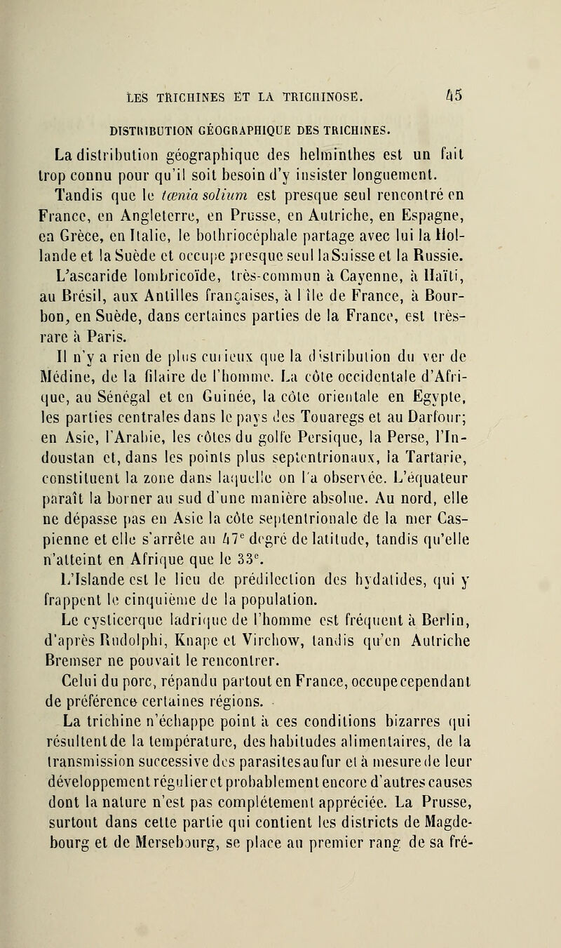 DISTRIBUTION GÉOGRAPHIQUE DES TRICHINES. La distribution géographique des helminthes est un fait trop connu pour qu'il soit besoin d'y insister longuement. Tandis que le tœniasolium est presque seul rencontré en France, en Angleterre, en Prusse, en Autriche, en Espagne, ea Grèce, en Italie, le bolhriocéphale partage avec lui la Hol- lande et la Suède et occupe presque seul laSaisseel la Russie. L'ascaride lombricoïde, très-commun à Cayenne, h Haïti, au Brésil, aux Antilles françaises, à 1 île de France, à Bour- bon, en Suède, dans certaines parties de la France, est très- rare à Paris. Il n'y a rien de plus curieux que la distribution du ver de Médine, de la filaire de l'homme. La côte occidentale d'Afri- que, au Sénégal et en Guinée, la côte orientale en Egypte, les parties centrales dans le pays des Touaregs et au Darfour; en Asie, l'Arabie, les côtes du golfe Persique, la Perse, lTn- doustan et, dans les points plus septentrionaux, la Tartarie, constituent la zone dans laquelle on l'a obsenéc. L'équaleur paraît la borner au sud d'une manière absolue. Au nord, elle ne dépasse pas en Asie la côte septentrionale de la mer Cas- pienne et elle s'arrête au hle degré de latitude, tandis qu'elle n'atteint en Afrique que le 33e. L'Islande est le lieu de prédilection des hydalides, qui y frappent le cinquième de la population. Le cyslicerque ladrique de l'homme est fréquent à Berlin, d'après Rudolphi, Knapc et Virchow, tandis qu'en Autriche Bremser ne pouvait le rencontrer. Celui du porc, répandu partout en France, occupecependant de préférence certaines régions. La trichine n'échappe point a ces conditions bizarres qui résultentde la température, des habitudes alimentaires, de la transmission successive des parasitesaufur et à mesure de leur développement régulier et probablement encore d'autres causes dont la nature n'est pas complètement appréciée. La Prusse, surtout dans celte partie qui contient les districts de Magde- bourg et de Mersebourg, se place an premier rang de sa fré-