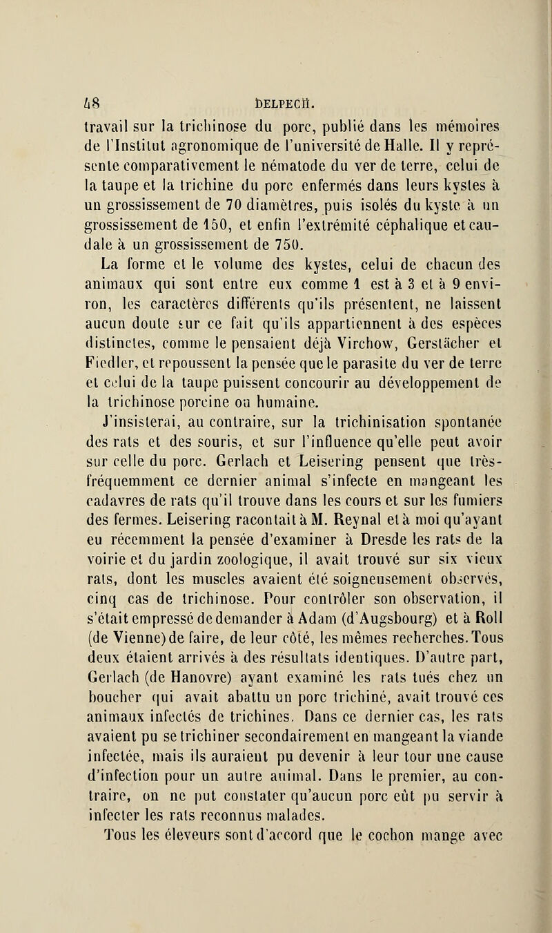 1x8 bELPECÏÏ. travail sur la trichinose du porc, publié dans les mémoires de l'Instilut agronomique de l'université de Halle. Il y repré- sente comparativement le nématode du ver de terre, celui de la taupe et la trichine du porc enfermés dans leurs kystes à un grossissement de 70 diamètres, puis isolés du kyste à un grossissement de 150, et enfin l'extrémité céphalique et cau- dale à un grossissement de 750. La forme et le volume des kystes, celui de chacun des animaux qui sont entre eux comme 1 est à 3 et à 9 envi- ron, les caractères différents qu'ils présentent, ne laissent aucun doute sur ce fait qu'ils appartiennent à des espèces distinctes, comme le pensaient déjà Virchow, Gerslacher et Ficdler, et repoussent la pensée que le parasite du ver de terre et celui de la taupe puissent concourir au développement de la trichinose porcine ou humaine. J'insisterai, au contraire, sur la trichinisation spontanée des rats et des souris, et sur l'influence qu'elle peut avoir sur celle du porc. Gerlach et Leisering pensent que très- fréquemment ce dernier animal s'infecte en mangeant les cadavres de rats qu'il trouve dans les cours et sur les fumiers des fermes. Leisering racontait à M. Reynal et à moi qu'ayant eu récemment la pensée d'examiner à Dresde les rats de la voirie et du jardin zoologique, il avait trouvé sur six vieux rats, dont les muscles avaient été soigneusement observés, cinq cas de trichinose. Pour contrôler son observation, il s'était empressé de demander à Adam (d'Augsbourg) et à Roli (de Vienne) de faire, de leur côté, les mêmes recherches. Tous deux étaient arrivés à des résultats identiques. D'autre part, Gerlach (de Hanovre) ayant examiné les rats tués chez un boucher qui avait abattu un porc trichine, avait trouvé ces animaux infectés de trichines. Dans ce dernier cas, les rats avaient pu se trichiner secondairement en mangeant la viande infectée, mais ils auraient pu devenir à leur tour une cause d'infection pour un autre animal. Dans le premier, au con- traire, on ne put constater qu'aucun porc eût pu servir à infecter les rats reconnus malades. Tous les éleveurs sont d'accord que le cochon mange avec