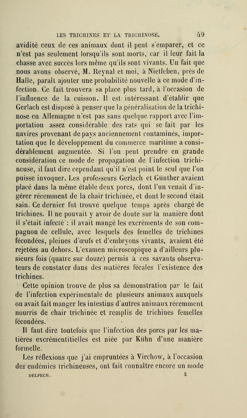 avidité ceux de ces animaux dont il peut s'emparer, et ce n'est pas seulement lorsqu'ils sont morts, car il leur fait la chasse avec succès lors même qu'ils sont vivants. Un fait que nous avons observé, M. Reynal et moi, àNietleben, près de Halle, parait ajouter une probabilité nouvelle à ce mode d'in- fection. Ce fait trouvera sa place plus tard, à l'occasion de l'influence de la cuisson. Il est intéressant d'établir que Gerlach est disposé à penser que la généralisation de la trichi- nose en Allemagne n'est pas sans quelque rapport avec l'im- portation assez considérable des rats qui se fait par les navires provenant de pays anciennement contaminés, impor- tation que le développement du commerce maritime a consi- dérablement augmentée. Si l'on peut prendre en grande considération ce mode de propagation de l'infection trichi- neuse, il faut dire cependant qu'il n'est point le seul que l'on puisse invoquer. Les professeurs Gerlach et Gunther avaient placé dans la même étable deux porcs, dont l'un venait d'in- gérer récemment de la chair trichinée, et dont le second était sain. Ce dernier fut trouvé quelque temps après chargé de trichines. Il ne pouvait y avoir de doute sur la manière dont il s'était infecté: il avait mangé les excréments de son com- pagnon de cellule, avec lesquels des femelles de trichines fécondées, pleines d'œufs et d'embryons vivants, avaient été rejetées au dehors. L'examen microscopique a d'ailleurs plu- sieurs fois (quatre sur douze) permis à ces savants observa- teurs de constater dans des matières fécales l'existence des trichines. Cette opinion trouve de plus sa démonstration par le fait de l'infection expérimentale de plusieurs animaux auxquels on avait fait manger les intestins d'autres animaux récemment nourris de chair trichinée et remplis de trichines femelles fécondées. Il faut dire toutefois que l'infection des porcs par les ma- tières excrémeutitielles est niée par Kiihn d'une manière formelle. Les réflexions que j'ai empruntées à Virchow, à l'occasion des endémies trichineuses, ont fait connaître encore un mode