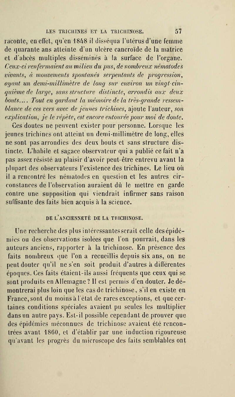 raconte, eu effet, qu'en I8Z18 il disséqua l'utérus d'une femme de quarante ans atteinte d'un ulcère cancroïde de la matrice et d'abcès multiples disséminés à la surface de l'organe. Ceux-ci renfermaient au milieu du pus, de nombreux nématodcs vivants, à mouvements spontanés serpentants de progression, ayant un demi-millimètre de long sur environ un vingt-cin- quième de large, sans structure distincte, arrondis aux deux bouts.... Tout en gardant la mémoire de la très-grande ressem- blance de ces vers avec de jeunes trichines, ajoute l'auteur, son explication, je le répète, est encore entourée pour moi de doute. Ces doutes ne peuvent exister pour personne. Lorsque les jeunes trichines ont atteint un demi-millimètre de long, elles ne sont pas arrondies des deux bouts et sans structure dis- tincte. L'habile et sagace observateur qui a publié ce fait n'a pas assez résisté au plaisir d'avoir peut-être entrevu avant la plupart des observateurs l'existence des trichines. Le lieu où il a rencontré les nématodcs en question et les autres cir- constances de l'observation auraient dû le mettre en garde contre une supposition qui viendrait infirmer sans raison suffisante des faits bien acquis à la science. DE L'ANCIENNETÉ DE LA TIUCH1N0SE. Une recherche des plusiniéressanlesserail celle des épidé- mies ou des observations isolées que l'on pourrait, dans les auteurs anciens, rapporter à la trichinose. En présence des faits nombreux que l'on a recueillis depuis six ans, on ne peut douter qu'il ne s'en soit produit d'autres k différentes époques. Ces faits étaient-ils aussi fréquents que ceux qui se sont produits en Allemagne? 11 est permis d'en douter. Je dé- montrerai plus loin que les cas de trichinose, s'il en existe en France, sont du moins à l'état de rares exceptions, et que cer- taines conditions spéciales avaient pu seules les multiplier dans un autre pays. Est-il possible cependant de prouver que des épidémies méconnues de trichinose avaient été rencon- trées avant 1860, et d'établir par une induction rigoureuse qu'avant les progrès du microscope des faits semblables ont