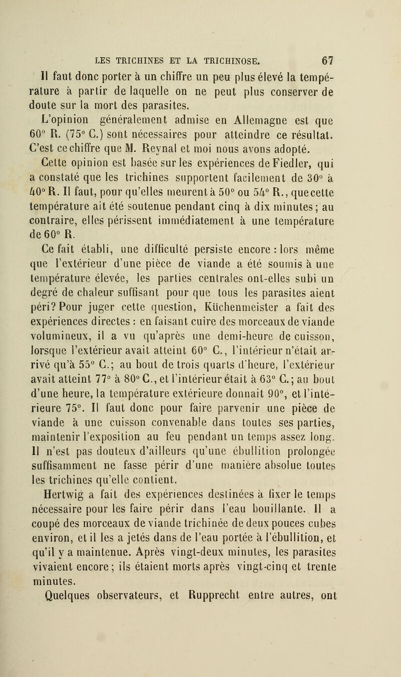 Il faut donc porter à un chiffre un peu plus élevé la tempé- rature à partir de laquelle on ne peut plus conserver de doute sur la mort des parasites. L'opinion généralement admise en Allemagne est que 60° R. (75° C.) sont nécessaires pour atteindre ce résultat. C'est ce chiffre que M. Reynal et moi nous avons adopté. Cette opinion est basée sur les expériences deFiedler, qui a constaté que les trichines supportent facilement de 30° à /iO°R. Il faut, pour qu'elles meurent à 50° ou 5k° R., que cette température ait été soutenue pendant cinq à dix minutes ; au contraire, elles périssent immédiatement à une température de60°R. Ce fait établi, une difficulté persiste encore : lors même que l'extérieur d'une pièce de viande a été soumis à une température élevée, les parties centrales ont-elles subi un degré de chaleur suffisant pour que tous les parasites aient péri? Pour juger cette question, Kuchenmeister a fait des expériences directes : en faisant cuire des morceaux de viande volumineux, il a vu qu'après une demi-heure de cuisson, lorsque l'extérieur avait atteint 60° C., l'intérieur n'était ar- rivé qu'à 55° C; au bout de trois quarts d'heure, l'extérieur avait atteint 77° à 80°C.,et l'intérieur était à 63° C; au bout d'une heure, la température extérieure donnait 90°, et l'inté- rieure 75°. Il faut donc pour faire parvenir une pièce de viande à une cuisson convenable dans toutes ses parties, maintenir l'exposition au feu pendant un temps assez long. Il n'est pas douteux d'ailleurs qu'une ébullition prolongée suffisamment ne fasse périr d'une manière absolue toutes les trichines qu'elle contient. Hertwig a fait des expériences destinées à fixer le temps nécessaire pour les faire périr dans l'eau bouillante. Il a coupé des morceaux de viande trichinée de deux pouces cubes environ, et il les a jetés dans de l'eau portée à l'ébullition, et qu'il y a maintenue. Après vingt-deux minutes, les parasites vivaient encore; ils étaient morts après vingt-cinq et trente minutes. Quelques observateurs, et Rupprecht entre autres, ont