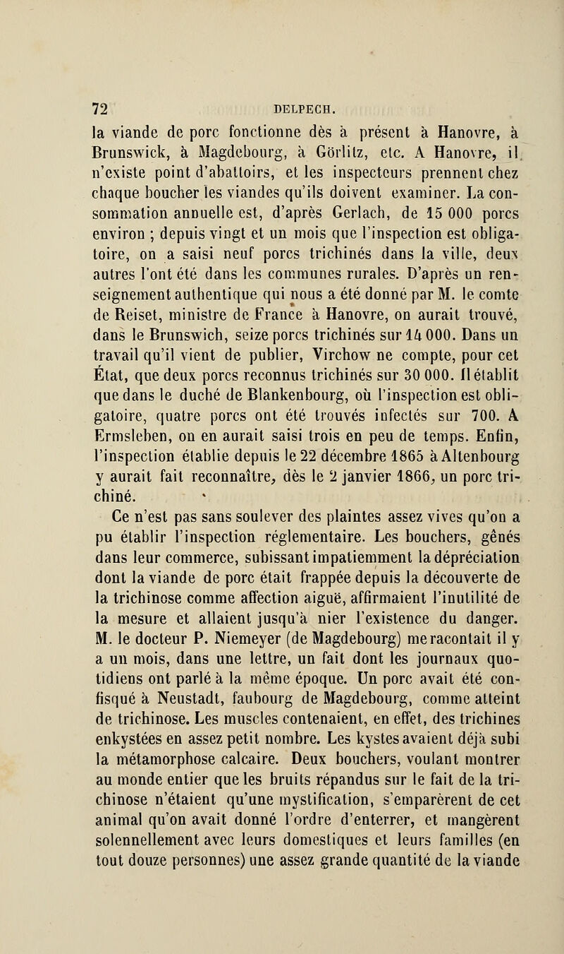 la viande de porc fonctionne dès à présent à Hanovre, à Brunswick, à Magdebourg, à Gorlilz, etc. A Hanovre, il. n'existe point d'abattoirs, et les inspecteurs prennent chez chaque boucher les viandes qu'ils doivent examiner. La con- sommation annuelle est, d'après Gerlach, de 15 000 porcs environ ; depuis vingt et un mois que l'inspection est obliga- toire, on a saisi neuf porcs trichines dans la ville, deux autres l'ont été dans les communes rurales. D'après un ren- seignement authentique qui nous a été donné par M. le comte de Reiset, ministre de France à Hanovre, on aurait trouvé, dans le Brunswich, seize porcs trichines sur 14 000. Dans un travail qu'il vient de publier, Virchow ne compte, pour cet État, que deux porcs reconnus trichines sur 30 000. 11 établit que dans le duché de Blankenbourg, où l'inspection est obli- gatoire, quatre porcs ont été trouvés infectés sur 700. A Ermsleben, on en aurait saisi trois en peu de temps. Enfin, l'inspection établie depuis le 22 décembre 1865 àAltenbourg y aurait fait reconnaître, dès le 2 janvier 1866, un porc tri- chiné. Ce n'est pas sans soulever des plaintes assez vives qu'on a pu établir l'inspection réglementaire. Les bouchers, gênés dans leur commerce, subissant impatiemment la dépréciation dont la viande de porc était frappée depuis la découverte de la trichinose comme affection aiguë, affirmaient l'inutilité de la mesure et allaient jusqu'à nier l'existence du danger. M. le docteur P. Niemeyer (de Magdebourg) me racontait il y a un mois, dans une lettre, un fait dont les journaux quo- tidiens ont parlé à la même époque. Un porc avait été con- fisqué à Neustadt, faubourg de Magdebourg, comme atteint de trichinose. Les muscles contenaient, en effet, des trichines enkystées en assez petit nombre. Les kystes avaient déjà subi la métamorphose calcaire. Deux bouchers, voulant montrer au monde entier que les bruits répandus sur le fait de la tri- chinose n'étaient qu'une mystification, s'emparèrent de cet animal qu'on avait donné l'ordre d'enterrer, et mangèrent solennellement avec leurs domestiques et leurs familles (en tout douze personnes) une assez grande quantité de la viande