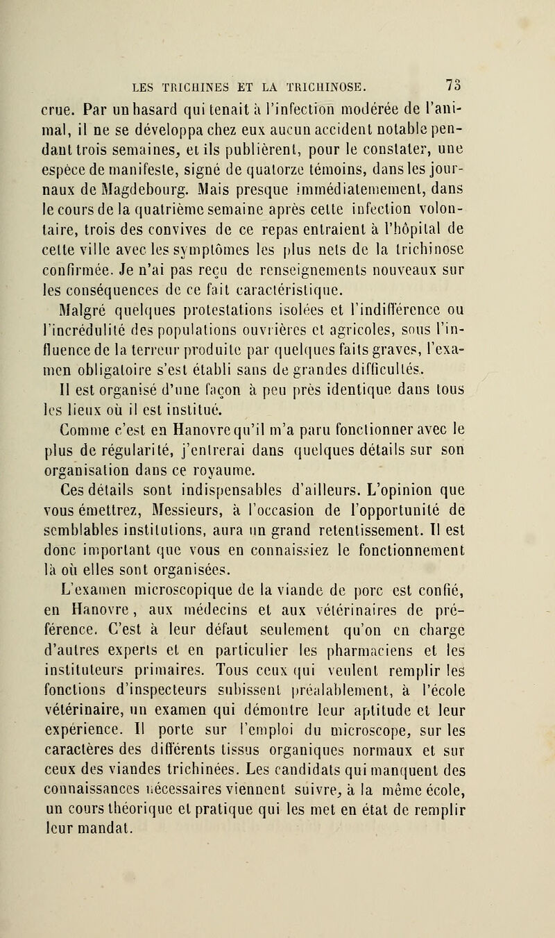 crue. Par un hasard qui tenait à l'infection modérée de l'ani- mal, il ne se développa chez eux aucun accident notable pen- dant trois semaines, et ils publièrent, pour le constater, une espèce de manifeste, signé de quatorze témoins, dans les jour- naux de Magdebourg. Mais presque immédiatememenl, dans le cours de la quatrième semaine après celte infection volon- taire, trois des convives de ce repas entraient à l'hôpital de celte ville avec les symptômes les plus nets de la trichinose confirmée. Je n'ai pas reçu de renseignements nouveaux sur les conséquences de ce fait caractéristique. Malgré quelques protestations isolées et l'indifférence ou l'incrédulité des populations ouvrières et agricoles, sous l'in- fluence de la terreur produite par quelques faits graves, l'exa- men obligatoire s'est établi sans de grandes difficultés. Il est organisé d'une façon à peu près identique dans tous les lieux où il est institué. Gomme c'est en Hanovre qu'il m'a paru fonctionner avec le plus de régularité, j'entrerai dans quelques détails sur son organisation dans ce royaume. Ces détails sont indispensables d'ailleurs. L'opinion que vous émettrez, Messieurs, à l'occasion de l'opportunité de semblables institutions, aura un grand retentissement. 11 est donc important que vous en connaissiez le fonctionnement là où elles sont organisées. L'examen microscopique de la viande de porc est confié, en Hanovre, aux médecins et aux vétérinaires de pré- férence. C'est à leur défaut seulement qu'on en charge d'autres experts et en particulier les pharmaciens et les instituteurs primaires. Tous ceux qui veulent remplir les fonctions d'inspecteurs subissent préalablement, à l'école vétérinaire, un examen qui démontre leur aptitude et leur expérience. Il porte sur l'emploi du microscope, sur les caractères des différents tissus organiques normaux et sur ceux des viandes trichinées. Les candidats qui manquent des connaissances nécessaires viennent suivre, à la même école, un cours théorique et pratique qui les met en état de remplir leur mandat.