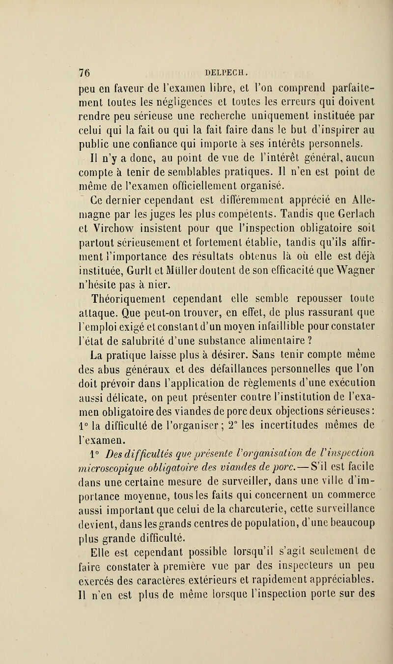 peu eu faveur de l'examen libre, et l'on comprend parfaite- ment toutes les négligences et toutes les erreurs qui doivent rendre peu sérieuse une recherche uniquement instituée par celui qui la fait ou qui la fait faire dans le but d'inspirer au public une confiance qui importe à ses intérêts personnels. Il n'y a donc, au point de vue de l'intérêt général, aucun compte à tenir de semblables pratiques. Il n'en est point de même de l'examen officiellement organisé. Ce dernier cependant est différemment apprécié en Alle- magne par les juges les plus compétents. Tandis que Gerlach et Virchow insistent pour que l'inspection obligatoire soit partout sérieusement et fortement établie, tandis qu'ils affir- ment l'importance des résultats obtenus là où elle est déjà instituée, Gurlt et Millier doutent de son efficacité que Wagner n'hésite pas à nier. Théoriquement cependant elle semble repousser toute attaque. Que peut-on trouver, en effet, de plus rassurant que l'emploi exigé etconstantd'un moyen infaillible pour constater l'état de salubrité d'une substance alimentaire ? La pratique laisse plus à désirer. Sans tenir compte même des abus généraux et des défaillances personnelles que l'on doit prévoir dans l'application de règlements d'une exécution aussi délicate, on peut présenter coulre l'institution de l'exa- men obligatoire des viandes de porc deux objections sérieuses : 1° la difficulté de l'organiser; 2 les incertitudes mêmes de l'examen. 1° Des difficultés que présente Vorganisation de Vinspection microscopique obligatoire des viandes de porc. — S'il est facile dans une certaine mesure de surveiller, dans une ville d'im- portance moyenne, tous les faits qui concernent un commerce aussi important que celui de la charcuterie, cette surveillance devient, dans les grands centres de population, d'une beaucoup plus grande difficulté. Elle est cependant possible lorsqu'il s'agit seulement de faire constater à première vue par des inspecteurs un peu exercés des caractères extérieurs et rapidement appréciables. Il n'en est plus de même lorsque l'inspection porte sur des