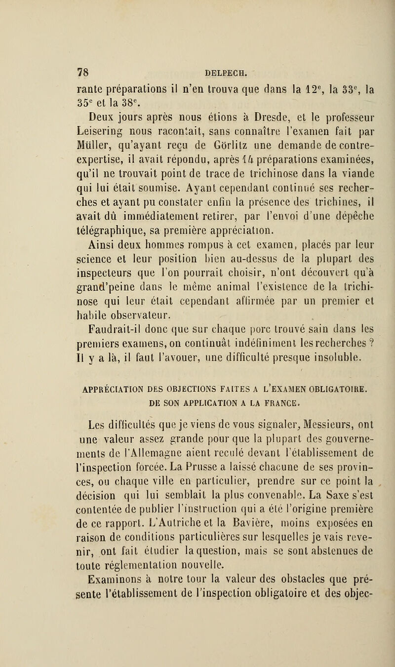 rante préparations il n'en trouva que dans la 12e, la 33e, la 35e et la 38e. Deux jours après nous étions à Dresde, et le professeur Leisering nous racontait, sans connaître l'examen fait par Miiller, qu'ayant reçu de Gorlilz une demande de contre- expertise, il avait répondu, après ik préparations examinées, qu'il ne trouvait point de trace de trichinose dans la viande qui lui était soumise. Ayant cependant continué ses recher- ches et ayant pu constater enfin la présence des trichines, il avait dû immédiatement retirer, par l'envoi d'une dépêche télégraphique, sa première appréciation. Ainsi deux hommes rompus à cet examen, placés par leur science et leur position hien au-dessus de la plupart des inspecteurs que l'on pourrait choisir, n'ont découvert qu'à grand'peine dans le même animal l'existence de la trichi- nose qui leur était cependant affirmée par un premier et habile observateur. Faudrait-il donc que sur chaque porc trouvé sain dans les premiers examens, on continuât indéfiniment les recherches? Il y a là, il faut l'avouer, une difficulté presque insoluble. APPRÉCIATION DES OBJECTIONS FAITES A L'EXAMEN OBLIGATOIRE. DE SON APPLICATION A LA FRANCE. Les difficultés que je viens de vous signaler, Messieurs, ont une valeur assez grande pour que la plupart des gouverne- ments de l'Allemagne aient reculé devant l'établissement de l'inspection forcée. La Prusse a laissé chacune de ses provin- ces, ou chaque ville en particulier, prendre sur ce point la décision qui lui semblait la plus convenable. La Saxe s'est contentée de publier l'instruction qui a été l'origine première de ce rapport. L'Autriche et la Bavière, moins exposées en raison de conditions particulières sur lesquelles je vais reve- nir, ont fait étudier la question, mais se sont abstenues de toute réglementation nouvelle. Examinons à notre tour la valeur des obstacles que pré- sente l'établissement de l'inspection obligatoire et des objec-