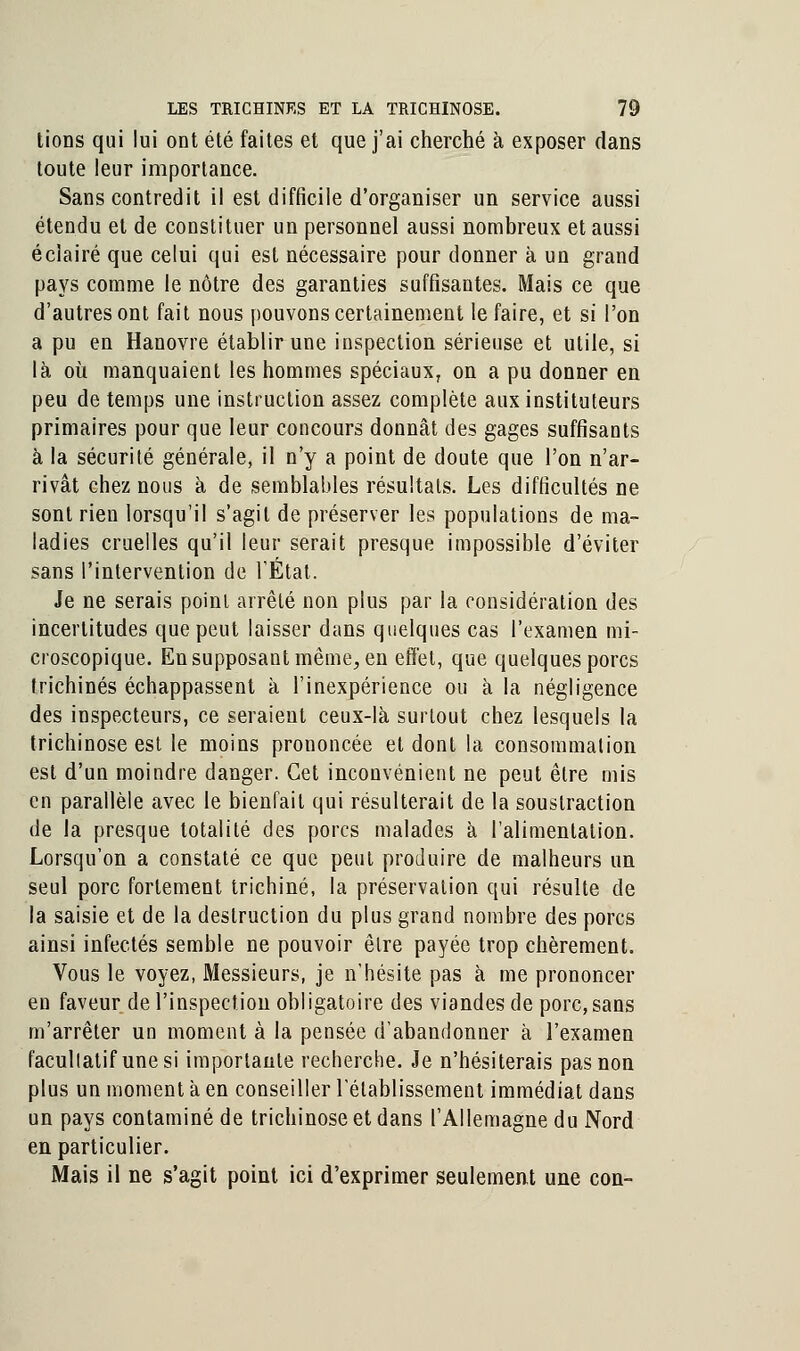 tioDS qui lui ont été faites et que j'ai cherché à exposer dans toute leur importance. Sans contredit il est difficile d'organiser un service aussi étendu et de constituer un personnel aussi nombreux et aussi éclairé que celui qui est nécessaire pour donner à un grand pays comme le nôtre des garanties suffisantes. Mais ce que d'autres ont fait nous pouvons certainement le faire, et si l'on a pu en Hanovre établir une inspection sérieuse et utile, si là où manquaient les hommes spéciaux, on a pu donner en peu de temps une instruction assez complète aux instituteurs primaires pour que leur concours donnât des gages suffisants à la sécurité générale, il n'y a point de doute que l'on n'ar- rivât chez nous à de semblables résultats. Les difficultés ne sont rien lorsqu'il s'agit de préserver les populations de ma- ladies cruelles qu'il leur serait presque impossible d'éviter sans l'intervention de l'État. Je ne serais point arrêté non plus par la considération des incertitudes que peut laisser dans quelques cas l'examen mi- croscopique. En supposant même, en effet, que quelques porcs trichines échappassent à l'inexpérience ou à la négligence des inspecteurs, ce seraient ceux-là surtout chez lesquels la trichinose est le moins prononcée et dont la consommation est d'un moindre danger. Cet inconvénient ne peut être mis en parallèle avec le bienfait qui résulterait de la soustraction de la presque totalité des porcs malades à l'alimentation. Lorsqu'on a constaté ce que peut produire de malheurs un seul porc fortement trichine, la préservation qui résulte de la saisie et de la destruction du plus grand nombre des porcs ainsi infectés semble ne pouvoir être payée trop chèrement. Vous le voyez, Messieurs, je n'hésite pas à me prononcer en faveur de l'inspection obligatoire des viandes de porc, sans m'arrêter un moment à la pensée d'abandonner à l'examen facultatif une si importante recherche. Je n'hésiterais pas non plus un moment à en conseiller l'établissement immédiat dans un pays contaminé de trichinose et dans l'Allemagne du Nord en particulier. Mais il ne s'agit point ici d'exprimer seulement une con-