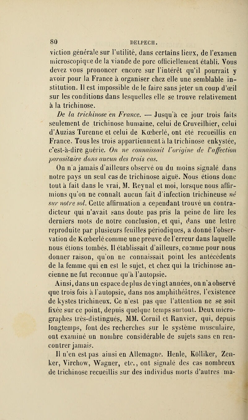 viction générale sur l'utilité, dans certains lieux, de l'examen microscopique de la viande de porc officiellement établi. Vous devez vous prononcer encore sur l'intérêt qu'il pourrait y avoir pour la France à organiser chez elle une semblable in- stitution. Il est impossible de le faire sans jeter un coup d'œil sur les conditions dans lesquelles elle se trouve relativement à la trichinose. De la trichinose en France. — Jusqu'à ce jour trois faits seulement de trichinose humaine, celui de Cruveilhier, celui d'Auzias Turenne et celui de Kœberlé, ont été recueillis en France. Tous les trois appartiennent à la trichinose enkystée, c'est-à-dire guérie. On ne connaissait l'origine de l'affection parasitaire dans aucun des trois cas. On n'a jamais d'ailleurs observé ou du moins signalé dans notre pays un seul cas de trichinose aiguë. Nous étions donc tout à fait dans le vrai, M. Reynal et moi, lorsque nous affir- mions qu'on ne connaît aucun fait d'infection trichineuse né sur notre sol. Celle affirmation a cependant trouvé un contra- dicteur qui n'avait sans doute pas pris la peine de lire les derniers mois de noire conclusion, et qui, dans une leilre reproduite par plusieurs feuilles périodiques, a donné l'obser- vation de Kœberlé comme une preuve de l'erreur dans laquelle nous étions tombés. 11 établissait d'ailleurs, comme pour nous donner raison, qu'on ne connaissait point les antécédents de la femme qui en esl le sujet, et chez qui la trichinose an- cienne ne fut reconnue qu'à l'autopsie. Ainsi,dansun espacedeplus de vingt années, onn'aobservé que trois fois à l'autopsie, dans nos amphithéâtres, l'existence de kystes trichineux. Ce n'est pas que l'attention ne se soit fixée sur ce point, depuis quelque temps surtout. Deux micro- graphes très-distingués, MM. Cornil et Ranvier, qui, depuis longtemps, font des recherches sur le système musculaire, ont examiné un nombre considérable de sujets sans en ren- contrer jamais. Il n'en est pas ainsi en Allemagne. Henle, Kolliker, Zen- ker, Virchow, Wagner, etc., ont signalé des cas nombreux de trichinose recueillis sur des individus morls d'autres ma-