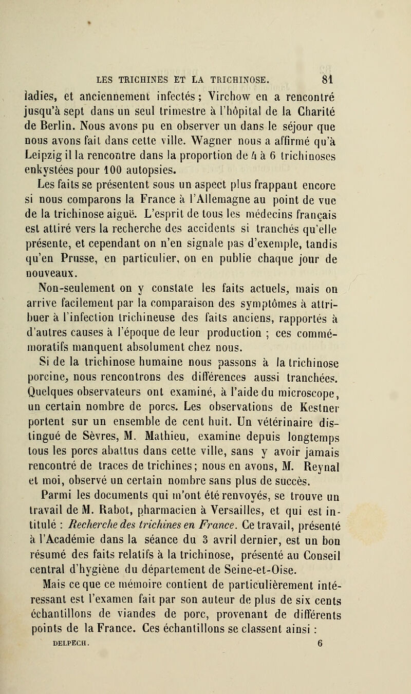 iadies, et anciennement infectés ; Virchow en a rencontré jusqu'à sept dans un seul trimestre à l'hôpital de la Charité de Berlin. Nous avons pu en observer un dans le séjour que nous avons fait dans celte ville. Wagner nous a affirmé qu'à Leipzig il la rencontre dans la proportion de A à 6 trichinoses enkystées pour 100 autopsies. Les faits se présentent sous un aspect plus frappant encore si nous comparons la France à l'Allemagne au point de vue de la trichinose aiguë. L'esprit de tous les médecins français est attiré vers la recherche des accidents si tranchés qu'elle présente, et cependant on n'en signale pas d'exemple, tandis qu'en Prusse, en particulier, on en publie chaque jour de nouveaux. Non-seulement on y constate les faits actuels, mais on arrive facilement par la comparaison des symptômes à attri- buer à l'infection irichineuse des faits anciens, rapportés à d'autres causes à l'époque de leur production ; ces commé- moratifs manquent absolument chez nous. Si de la trichinose humaine nous passons à la trichinose porcine, nous rencontrons des différences aussi tranchées. Quelques observateurs ont examiné, à l'aide du microscope, un certain nombre de porcs. Les observations de Kestner portent sur un ensemble de cent huit. Un vétérinaire dis- tingué de Sèvres, M. Mathieu, examine depuis longtemps tous les porcs abattus dans cette ville, sans y avoir jamais rencontré de traces de trichines; nous en avons, M. Reynal et moi, observé un certain nombre sans plus de succès. Parmi les documents qui m'ont été renvoyés, se trouve un travail de M. Rabot, pharmacien à Versailles, et qui est in- titulé : Recherche des trichines en France. Ce travail, présenté à l'Académie dans la séance du 3 avril dernier, est un bon résumé des faits relatifs à la trichinose, présenté au Conseil central d'hygiène du département de Seine-et-Oise. Mais ce que ce mémoire contient de particulièrement inté- ressant est l'examen fait par son auteur de plus de six cents échantillons de viandes de porc, provenant de différents points de la France. Ces échantillons se classent ainsi : DELPECH. 6