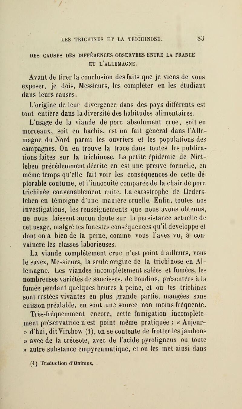 DES CAUSES DES DIFFÉRENCES OBSERVÉES ENTRE LA FRANCE ET L'ALLEMAGNE. Avant de tirer la conclusion des faits que je viens de vous exposer, je dois, Messieurs, les compléter en les étudiant dans leurs causes. L'origine de leur divergence dans des pays différents est tout entière dans la diversité des habitudes alimentaires. L'usage de la viande de porc absolument crue, soit en morceaux, soit en hachis, est un fait général dans l'Alle- magne du Nord parmi les ouvriers et les populations des campagnes. On en trouve la trace dans toutes les publica- tions faites sur la trichinose. La petite épidémie de Miet- leben précédemment décrite en est une preuve formelle, en même temps qu'elle fait voir les conséquences de cette dé- plorable coutume, et l'innocuité comparée de la chair de porc trichinée convenablement cuite. La catastrophe de Heders- leben en témoigne d'une manière cruelle. Enfin, toutes nos investigations, les renseignements que nous avons obtenus, ne nous laissent aucun doute sur la persistance actuelle de cet usage, malgré les funestes conséquences qu'il développe et dont on a bien de la peine, comme vous l'avez vu, à con- vaincre les classes laborieuses. La viande complètement crue n'est point d'ailleurs, vous le savez, Messieurs, la seule origine de la trichinose en Al- lemagne. Les viandes incomplètement salées et fumées, les nombreuses variétés de saucisses, de boudins, présentées à la fumée pendant quelques heures à peine, et où les trichines sont restées vivantes en plus grande partie, mangées sans cuisson préalable, en sont une source non moins fréquente. Très-fréquemment encore, cette fumigation incomplète- ment préservatrice n'est point même pratiquée : « Aujour- « d'hui, ditVirchow (1), on se contente de frotter les jambons » avec de la créosote, avec de l'acide pyroligneux ou toute » autre substance empyreumatique, et on les met ainsi dans (1) Traduction d'Onimus.