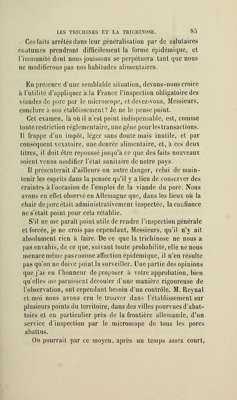 Ces faits arrêtés dans leur généralisation par de salutaires coutumes prendront difficilement la forme épidémique, et l'immunité dont nous jouissons se perpétuera tant que nous ne modifierons pas nos habitudes alimentaires. En présence d'une semblable situation, devoDS-nous croire à l'utilité d'appliquer à la France l'inspection obligatoire des viandes de porc par le microscope, et devez-vous, Messieurs, conclure à son établissement? Je ne le pense point. Cet examen, là où il n'est point indispensable, est, comme toute restriction réglementaire, une gêne pour les transactions. Il frappe d'un impôt, léger sans doute mais inutile, et par conséquent vexatoire, une denrée alimentaire, et, à ces deux titres, il doit être repoussé jusqu'à ce que des faits nouveaux soient venus modifier l'état sanitaire de notre pays. Il présenterait d'ailleurs un autre danger, celui de main- tenir les esprits dans la pensée qu'il y a lieu de conserver des craintes à l'occasion de l'emploi de la viande du porc. Nous avons en effet observé en Allemagne que, dans les lieux où la chair de porc était administralivemeni inspectée, lacooh'ance ne s'était point pour cela rétablie. S'il ne me paraît point utile de rendre l'inspection générale et forcée, je ne crois pas cependant, Messieurs, qu'il n'y ait absolument rien à faire. De ce que la trichinose ne nous a pas envahis, de ce que, suivant toute probabilité, elle ne nous menace même pas comme affection épidémique, il n'en résulte pas qu'on ne doive point la surveiller. Une partie des opinions que j'ai eu l'honneur de proposer à votre approbation, bien qu'elles me paraissent découler d'une manière rigoureuse de l'observation, ont cependant besoin d'uu contrôle. M. Reynal et moi nous avons cru le trouver dans l'établissement sur plusieurs points du territoire, dans des villes pourvues d'abat- toirs et en particulier près de la frontière allemande, d'un service d'inspection par le microscope de tous les porcs abattus. On pourrait par ce moyen, après un temps assez court,
