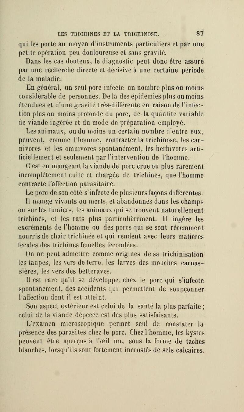 qui les porte au moyen d'instruments particuliers et par une petite opération peu douloureuse et sans gravité. Dans les cas douteux, le diagnostic peut donc être assuré par une recherche directe et décisive à une certaine période de la maladie. En général, un seul porc infecte un nombre plus ou moins considérable de personnes. De là des épidémies plus ou moins étendues et d'une gravité très-différente en raison de l'infec- tion plus ou moins profonde du porc, de la quantité variable de viande ingérée et du mode de préparation employé. Lesanimaux, oudu moins un certain nombre d'entre eux, peuvent, comme l'homme, contracter la trichinose, les car- nivores et les omnivores spontanément, les herbivores arti- ficiellement et seulement par l'intervention de l'homme. C'est en mangeant la viande de porc crue ou plus rarement incomplètement cuite et chargée de trichines, que l'homme contracte l'affection parasitaire. Le porc de son côté s'infecte de plusieurs façons différentes. Il mange vivants ou morts, et abandonnés dans les champs ou sur les fumiers, les animaux qui se trouvent naturellement trichines, et les rats plus particulièrement. Il ingère les excréments de l'homme ou des porcs qui se sont récemment nourris de chair trichinée et qui rendent avec leurs matières fécales des trichines femelles fécondées. On ne peut admettre comme origines de sa trichinisation les taupes, les vers de terre, les larves des mouches carnas- sières, les vers des betteraves. Il est rare qu'il se développe, chez le porc qui s'infecte spontanément, des accidents qui permettent de soupçonner l'affection dont il est atteint. Son aspect extérieur est celui de la santé la plus parfaite ; celui de la viande dépecée est des plus satisfaisants. L'examen microscopique permet seul de constater la présence des parasites chez le porc. Chez l'homme, les kystes peuvent être aperçus a l'œil nu, sous la forme de taches blanches, lorsqu'ils sont fortement incrustés de sels calcaires.