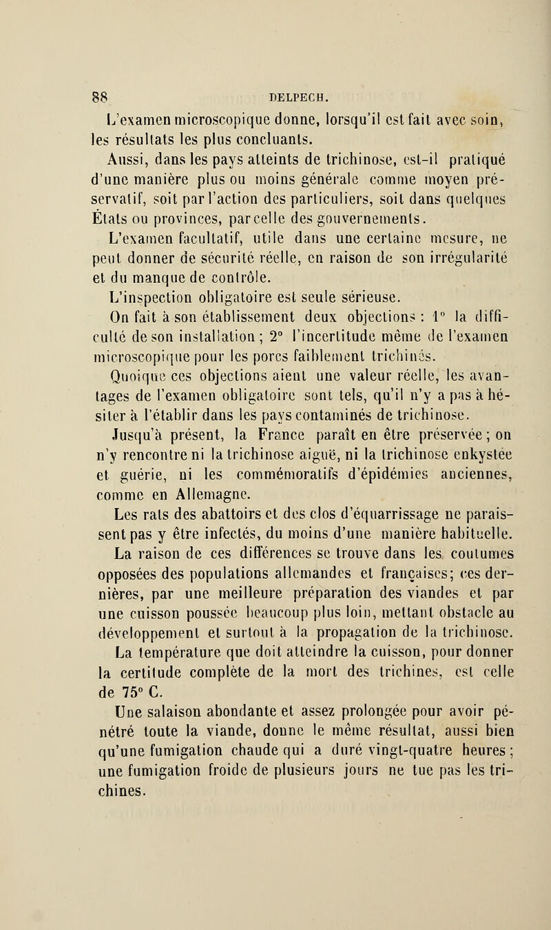 L'examen microscopique donne, lorsqu'il est fait avec soin, les résultats les plus concluants. Aussi, dans les pays atteints de trichinose, est-il pratiqué d'une manière plus ou moins générale comme moyen pré- servatif, soit par l'action des particuliers, soit dans quelques États ou provinces, parcelle des gouvernements. L'examen facultatif, utile dans une certaine mesure, ne peut donner de sécurité réelle, en raison de son irrégularité et du manque de contrôle. L'inspection obligatoire est seule sérieuse. On fait à son établissement deux objections : 1° la diffi- culté de son installation; 2° l'incertitude même de l'examen microscopique pour les porcs faiblement trichines. Quoique ces objections aient une valeur réelle, les avan- tages de l'examen obligatoire sont tels, qu'il n'y a pas k hé- siter à l'établir dans les pays contaminés de trichinose. Jusqu'à présent, la France paraît eu être préservée ; on n'y rencontre ni la trichinose aiguë, ni la trichinose enkystée et guérie, ni les commémoratifs d'épidémies anciennes, comme en Allemagne. Les rats des abattoirs et des clos d'équarrissage ne parais- sent pas y être infectés, du moins d'une manière habituelle. La raison de ces différences se trouve dans les coutumes opposées des populations allemandes et françaises; ces der- nières, par une meilleure préparation des viandes et par une cuisson poussée beaucoup plus loin, mettant obstacle au développement et surtout à la propagation de la trichinose. La température que doit atteindre la cuisson, pour donner la certitude complète de la mort des trichines, est celle de 75° C. Une salaison abondante et assez prolongée pour avoir pé- nétré toute la viande, donne le même résultat, aussi bien qu'une fumigation chaude qui a duré vingt-quatre heures; une fumigation froide de plusieurs jours ne tue pas les tri- chines.
