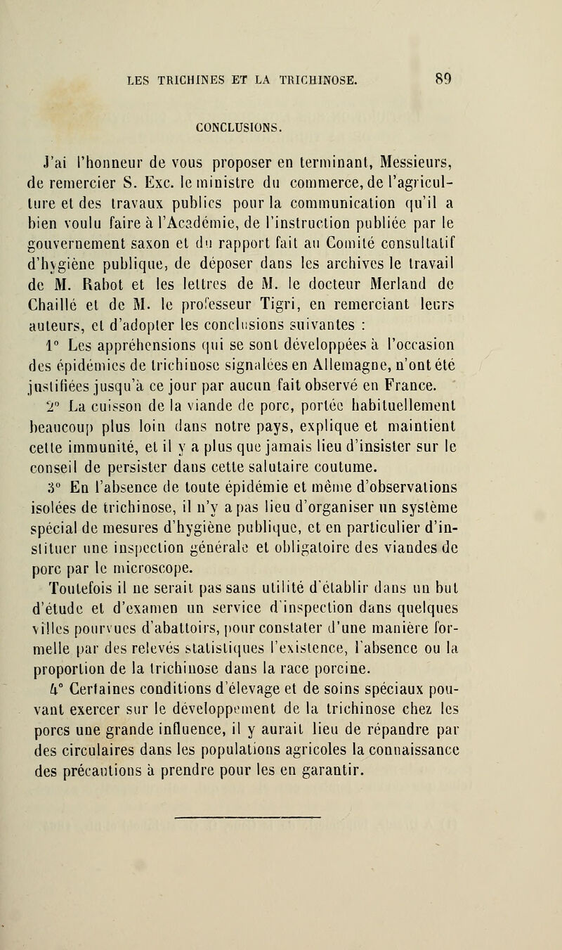 CONCLUSIONS. J'ai l'honneur de vous proposer en terminant, Messieurs, de remercier S. Exe. le ministre du commerce, de l'agricul- ture et des travaux publics pour la communication qu'il a bien voulu faire à l'Académie, de l'instruction publiée par le gouvernement saxon et du rapport fait au Comité consultatif d'hygiène publique, de déposer dans les archives le travail de M. Rabot et les lettres de M. le docteur Merland de Chaillé et de M. le professeur Tigri, en remerciant leurs auteurs, et d'adopter les conclusions suivantes : 1° Les appréhensions qui se sont développées à l'occasion des épidémies de trichinose signalées en Allemagne, n'ont été justifiées jusqu'à ce jour par aucun fait observé en France. T La cuisson de la viande de porc, portée habituellement beaucoup plus loin dans notre pays, explique et maintient cette immunité, et il y a plus que jamais lieu d'insister sur le conseil de persister dans cette salutaire coutume. 3° En l'absence de toute épidémie et même d'observations isolées de trichinose, il n'y a pas lieu d'organiser un système spécial de mesures d'hygiène publique, et en particulier d'in- slituer une inspection générale et obligatoire des viandes de porc par le microscope. Toutefois il ne serait pas sans utilité d'établir dans un but d'étude et d'examen un service d'inspection dans quelques villes pourvues d'abattoirs, pour constater d'une manière for- melle par des relevés statistiques l'existence, l'absence ou la proportion de la trichinose dans la race porcine. U° Certaines conditions d'élevage et de soins spéciaux pou- vant exercer sur le développement de la trichinose chez les porcs une grande influence, il y aurait lieu de répandre par des circulaires dans les populations agricoles la connaissance des précautions à prendre pour les en garantir.