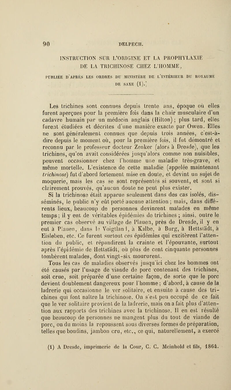 INSTRUCTION SUR L'ORIGINE ET LA PROPHYLAXIE DE LA TRICHINOSE CHEZ L'HOMME, PUBLIÉE D'APRÈS LES ORDRES DU MINISTÈRE DE L'INTÉRIEUR DU ROYAUME DE SAXE (1).' Les trichines sont connues depuis trente ans, époque où elles furent aperçues pour la première fois dans la chair musculaire d'un cadavre humain par un médecin anglais (Hilton) ; plus tard, elles furent étudiées et décrites d'une manière exacte par Owen. Elles ne sont généralement connues que depuis trois années, c'est-à- dire depuis le moment où, pour la première fois, il fut démontré et reconnu par le professeur docteur Zenker (alors à Dresde), que les trichines, qu'on avait considérées jusqu'alors comme non nuisibles, peuvent occasionner chez l'homme une maladie très-grave, et même mortelle. L'existence de cette maladie (appelée maintenant trichinose) fut d'abord fortement mise en doute, et devint un sujet de moquerie, mais les cas se sont représentés si souvent, et sont si clairement prouvés, qu'aucun doute ne peut plus exister. Si la trichinose était apparue seulement dans des cas isolés, dis- séminés, le public n'y eût porté aucune attention ; mais, dans diffé- rents lieux, beaucoup de personnes devinrent malades en même temps; il y eut de véritables épidémies de trichines ; ainsi, outre le premier cas observé au village de Plauen, près de Dresde, il y en eut à Plauen, dans le Voigtlani, à Kalbe, à Burg, à Hettsiadt, à Eisleben, etc. Ce furent surtout ces épidémies qui excitèrent l'atten- tion du public, et répandirent la crainte et l'épouvante, surtout après l'épidémie de Hettstâdt, où plus de cent cinquante personnes tombèrent malades, dont vingt-six moururent. Tous les cas de maladies observés jusqu'ici chez les hommes ont été causés par l'usage de viande de porc contenant des trichines, soit crue, soit préparée d'une certaine façon, de sorte que le porc devient doublement dangereux pour l'homme; d'abord, à cause de la ladrerie qui occasionne le ver solitaire, et ensuite à cause des tri- chines qui font naître la trichinose. On s'est peu occupé de ce fait que le ver solitaire provient de la ladrerie, mais on a fait plus d'atten- tion aux rapports des trichines avec la trichinose. Il en est résulté que beaucoup de personnes ne mangent plus du tout de viande de porc, ou du moins la repoussent sous diverses formes de préparation, telles que boudins, jambon cru, etc., ce qui, naturellement, a exercé (1) A Dresde, imprimerie de la Cour, C. C. Meinhold et fils, 1864.