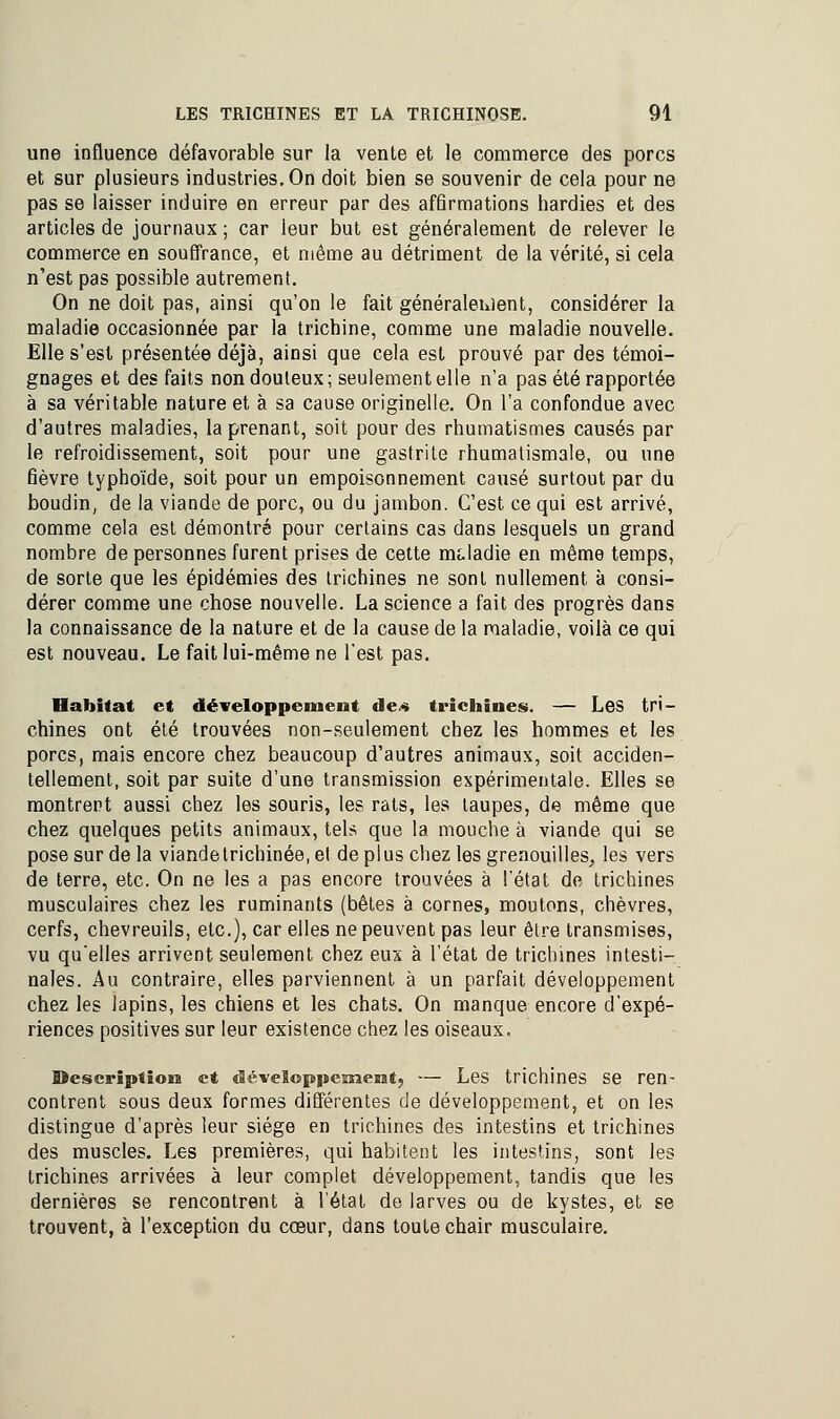 une influence défavorable sur la vente et le commerce des porcs et sur plusieurs industries. On doit bien se souvenir de cela pour ne pas se laisser induire en erreur par des affirmations hardies et des articles de journaux ; car leur but est généralement de relever le commerce en souffrance, et même au détriment de la vérité, si cela n'est pas possible autrement. On ne doit pas, ainsi qu'on le fait généralement, considérer la maladie occasionnée par la trichine, comme une maladie nouvelle. Elle s'est présentée déjà, ainsi que cela est prouvé par des témoi- gnages et des faits non douteux ; seulement elle n'a pas été rapportée à sa véritable nature et à sa cause originelle. On l'a confondue avec d'autres maladies, la prenant, soit pour des rhumatismes causés par le refroidissement, soit pour une gastrite rhumatismale, ou une fièvre typhoïde, soit pour un empoisonnement causé surtout par du boudin, de la viande de porc, ou du jambon. C'est ce qui est arrivé, comme cela est démontré pour certains cas dans lesquels un grand nombre de personnes furent prises de cette maladie en même temps, de sorte que les épidémies des trichines ne sont nullement à consi- dérer comme une chose nouvelle. La science a fait des progrès dans la connaissance de la nature et de la cause de la maladie, voilà ce qui est nouveau. Le fait lui-même ne l'est pas. Habitat et développement de.« trichines. — Les tri- chines ont été trouvées non-seulement chez les hommes et les porcs, mais encore chez beaucoup d'autres animaux, soit acciden- tellement, soit par suite d'une transmission expérimentale. Elles se montrent aussi chez les souris, les rats, les taupes, de même que chez quelques petits animaux, tels que la mouche à viande qui se pose sur de la viandetrichinée, el de plus chez les grenouilles, les vers de terre, etc. On ne les a pas encore trouvées à l'état de trichines musculaires chez les ruminants (bêtes à cornes, moutons, chèvres, cerfs, chevreuils, etc.), car elles ne peuvent pas leur être transmises, vu qu'elles arrivent seulement chez eux à l'état de trichines intesti- nales. Au contraire, elles parviennent à un parfait développement chez les lapins, les chiens et les chats. On manque encore d'expé- riences positives sur leur existence chez les oiseaux. Description et développement., — Les trichines se ren- contrent sous deux formes différentes de développement, et on les distingue d'après leur siège en trichines des intestins et trichines des muscles. Les premières, qui habitent les intestins, sont les trichines arrivées à leur complet développement, tandis que les dernières se rencontrent à l'état de larves ou de kystes, et se trouvent, à l'exception du cœur, dans toute chair musculaire.