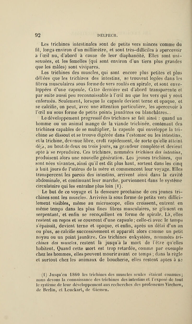 Les trichines intestinales sont de petits vers minces comme du fil, longs environ d'un millimètre, et sont très-difficiles à apercevoir à l'œil nu, d'abord à cause de leur diaphanéité. Elles sont uni- sexuées, et les femelles (qui sont environ d'un tiers plus grandes que les mâles) sont -vivipares. Les trichines des muscles, qui sont encore plus petites et plus déliées que les trichines des intestins, se trouvent logées dans les fibres musculaires sous forme de vers roulés en spirale, et sont enve- loppées d'une capsule. Cette dernière est d'abord transparente el. par suite aussi peu reconnaissable à l'œil nu que les vers qui y sont enfermés. Seulement, lorsque la capsule devient terne et opaque, et se calcifié, on peut, avec une attention particulière, les apercevoir à l'œil nu sous forme de petits points jaunâtres ou blanchâtres.. Le développement progressif des trichines se fait ainsi : quand un homme ou un animal mange de la viande trichinée, contenant des trichines capables de se multiplier, la capsule qui enveloppe la tri- chine se dissout et se trouve digérée dans l'estomac ou les intestins, et la trichine, devenue libre, croît rapidement, de sorte qu'elle atteint déjà, au bout de deux ou trois jours, sa grandeur complète et devient apte à se reproduire. Ces trichines, nommées trichines des intestins, produisent alors une nouvelle génération. Les jeunes trichines, qui sont nées vivantes, ainsi qu'il est dit plus haut, sortent dans les cinq à huit jours de l'utérus de la mère et commencent leur voyage. Elles transpercent les parois des intestins, arrivent ainsi dans la cavité abdominale, et continuant leur marche, parviennent dans le système circulatoire qui les entraîne plus loin (1 ). Le but de ce voyage et la demeure prochaine de ces jeunes tri- chines sont les muscles. Arrivées là sous forme de petits vers diffici- lement visibles, même au microscope, elles croissent, entrent en môme temps dans les plus fines fibres musculaires, se glissent en serpentant, et enfin se recoquillent en forme de spirale. La, elles restent en repos et se couvrent d'une capsule ; celle-ci avec le temps s'épaissit, devient terne et opaque, et enfin, après un délai d'un an ou plus, se calcifié successivement et apparaît alors comme un petit noyau ou un point jaunâtre. Ces trichines enkystées, nommées tri- chines des muscles, restent là jusqu'à la mort de l'être qu'elles habitent. Quand cette mort est trop retardée, comme par exemple chez les hommes, elles peuvent mourir avant ce temps ; dans la règle et surtout chez les animaux de boucherie, elles restent aptes à sa (1) Jusqu'en 1860 les trichines des muscles seules étaient connues; nous devons la connaissance des trichines des intestins et l'exposé de tout le système de leur développement aux recherches des professeurs Virchow, de Berlin, et Leuckart, de Gicssen.