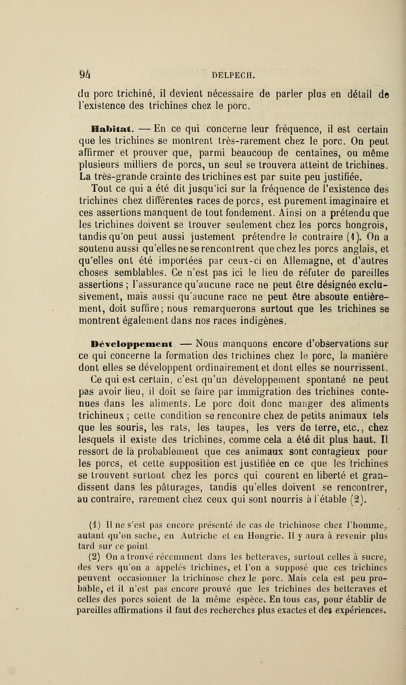 du porc trichine, il devient nécessaire de parler plus en détail de l'existence des trichines chez le porc. Habitat. — En ce qui concerne leur fréquence, il est certain que les trichines se montrent très-rarement chez le porc. On peut affirmer et prouver que, parmi beaucoup de centaines, ou même plusieurs milliers de porcs, un seul se trouvera atteint de trichines. La très-grande crainte des trichines est par suite peu justifiée. Tout ce qui a été dit jusqu'ici sur la fréquence de l'existence des trichines chez différentes races de porcs, est purement imaginaire et ces assertions manquent de tout fondement. Ainsi on a prétendu que les trichines doivent se trouver seulement chez les porcs hongrois, tandis qu'on peut aussi justement prétendre le contraire (1). On a soutenuaussi qu'ellesnese rencontrent que chez les porcs anglais, et qu'elles ont été importées par ceux-ci en Allemagne, et d'autres choses semblables. Ce n'est pas ici le lieu de réfuter de pareilles assertions; l'assurance qu'aucune race ne peut être désignée exclu- sivement, mais aussi qu'aucune race ne peut être absoute entière- ment, doit suffire; nous remarquerons surtout que les trichines se montrent également dans nos races indigènes. Développement. — Nous manquons encore d'observations sur ce qui concerne la formation des trichines chez le porc, la manière dont elles se développent ordinairement et dont elles se nourrissent. Ce qui est certain, c'est qu'un développement spontané ne peut pas avoir lieu, il doit se faire par immigration des trichines conte- nues dans les aliments. Le porc doit donc manger des aliments trichineux ; celte condition se rencontre chez de petits animaux tels que les souris, les rats, les taupes, les vers de terre, etc., chez lesquels il existe des trichines, comme cela a été dit plus haut. Il ressort de là probablement que ces animaux sont contagieux pour les porcs, et cette supposition est justifiée en ce que les trichines se trouvent surtout chez les porcs qui courent en liberté et gran- dissent dans les pâturages, tandis qu'elles doivent se rencontrer, au contraire, rarement chez ceux qui sont nourris à l'étable (2). (1) Il ne s'est pas encore, présenté de cas de trichinose chez l'homme, autant qu'on sache, en Autriche et en Hongrie. Il y aura à revenir plus tard sur ce point (2) On a trouvé récemment dans les betteraves, surtout celles à sucre, des vers qu'on a appelés trichines, et l'on a supposé que ces trichines peuvent occasionner la trichinose chez le porc. Mais cela est peu pro- bable, et il n'est pas encore prouvé que les trichines des betteraves et celles des porcs soient de la même espèce. En tous cas, pour établir de pareilles affirmations il faut des recherches plus exactes et des expériences.