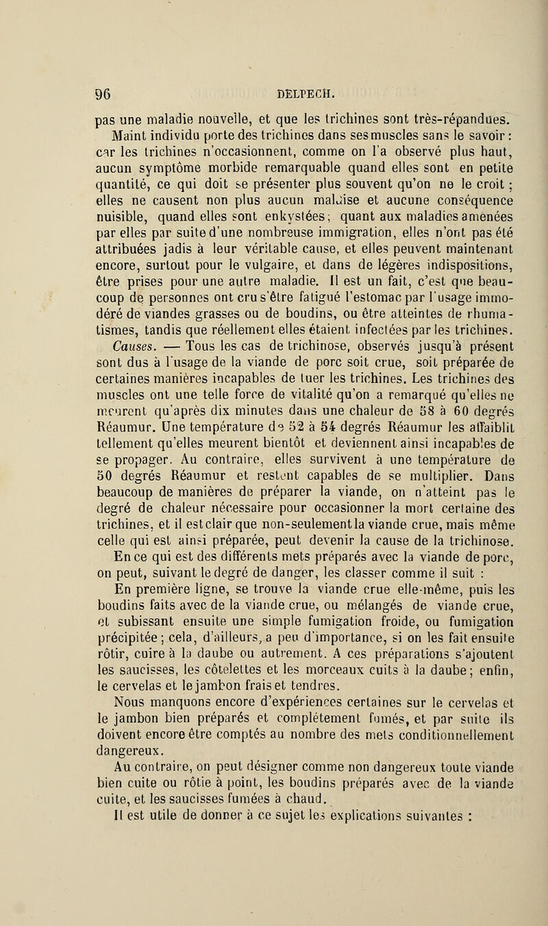 pas une maladie nouvelle, et que le? trichines sont très-répandues. Maint individu porte des trichines dans ses muscles sans le savoir : car les trichines n'occasionnent, comme on l'a observé plus haut, aucun symptôme morbide remarquable quand elles sont en petite quantité, ce qui doit se présenter plus souvent qu'on ne le croit ; elles ne causent non plus aucun malùise et aucune conséquence nuisible, quand elles sont enkystées; quant aux maladies amenées par elles par suite d'une nombreuse immigration, elles n'ont pas été attribuées jadis à leur véritable cause, et elles peuvent maintenant encore, surtout pour le vulgaire, et dans de légères indispositions, être prises pour une autre maladie. Il est un fait, c'est que beau- coup de personnes ont cru s'être fatigué l'estomac par l'usage immo- déré de viandes grasses ou de boudins, ou être atteintes de rhuma- tismes, tandis que réellement elles étaient infectées par les trichines. Causes. — Tous les cas de trichinose, observés jusqu'à présent sont dus à l'usage de la viande de porc soit crue, soit préparée de certaines manières incapables de tuer les trichines. Les trichines des muscles ont une telle force de vitalité qu'on a remarqué qu'elles ne meurent qu'après dix minutes dans une chaleur de 58 à 60 degrés Réaumur. Une température d<? 52 à 54 degrés Réaumur les affaiblit tellement qu'elles meurent bientôt et deviennent ainsi incapables de se propager. Au contraire, elles survivent à une température de 50 degrés Réaumur et restent capables de se multiplier. Dans beaucoup de manières de préparer la viande, on n'atteint pas le degré de chaleur nécessaire pour occasionner la mort certaine des trichines, et il estclair que non-seulement la viande crue, mais même celle qui est ainsi préparée, peut devenir la cause de la trichinose. En ce qui est des différents mets préparés avec la viande de porc, on peut, suivant le degré de danger, les classer comme il suit : En première ligne, se trouve la viande crue elle-même, puis les boudins faits avec de la viande crue, ou mélangés de viande crue, et subissant ensuite une simple fumigation froide, ou fumigation précipitée; cela, d'ailleurs, a peu d'importance, si on les fait ensuite rôtir, cuire à la daube ou autrement. A ces préparations s'ajoutent les saucisses, les côtelettes et les morceaux cuits à la daube; enfin, le cervelas et le jambon frais et tendres. Nous manquons encore d'expériences certaines sur le cervelas et le jambon bien préparés et complètement fumés, et par suite ils doivent encore être comptés au nombre des mets conditionnellement dangereux. Au contraire, on peut désigner comme non dangereux toute viande bien cuite ou rôtie à point, les boudins préparés avec de la viande cuite, et les saucisses fumées à chaud. Il est utile de donner à ce sujet les explications suivantes :