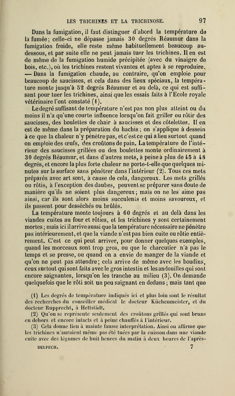 Dans la fumigation, il faut distinguer d'abord la température de la fumée; celle-ci ne dépasse jamais 30 degrés Réaumur dans la fumigation froide, elle reste même habituellement beaucoup au- dessous, et par suite elle ne peut jamais tuer les trichines. Il en est de même de la fumigation humide précipitée (avec du vinaigre de bois, etc.), où les trichines restent vivantes et aptes à se reproduire. — Dans la fumigation chaude, au contraire, qu'on emploie pour beaucoup de saucisses, et cela dans des lieux spéciaux, la tempéra- ture monte jusqu'à 52 degrés Réaumur et au delà, ce qui est suffi- sant pour tuer les trichines, ainsi que les essais faits à l'Ecole royale vétérinaire l'ont constaté (1). Ledegré suffisant de température n'est pas non plus atteint ou du moins il n'a qu'une courte influence lorsqu'on fait griller ou rôtir des saucisses, des boulettes de chair à saucisses et des côtelettes. Il en est de même dans la préparation du hachis ; on s'applique à dessein à ce que la chaleur n'y pénètre pas, et c'est ce qui a lieu surtout quand on emploie des œufs, des croûtons de pain. La température de l'inté- rieur des saucisses grillées ou des boulettes monte ordinairement à 30 degrés Réaumur, et dans d'autres mets, à peine à plus de 45 à 48 degrés, et encore la plus forte chaleur ne porte-t-elle que quelques mi- nutes sur la surface sans pénétrer dans l'intérieur (2). Tous ces mets préparés avec art sont, à cause de cela, dangereux. Les mets grillés ou rôtis, à l'exception des daubes, peuvent se préparer sans doute de manière qu'ils ne soient plus dangereux; mais on ne les aime pas ainsi, car ils sont alors moins succulents et moins savoureux, et ils passent pour desséchés ou brûlés. La température monte toujours à 60 degrés et au delà dans les viandes cuites au four et rôties, et les trichines y sont certainement mortes ; mais ici il arrive aussi que la température nécessaire ne pénètre pas intérieurement, et que la viande n'est pas bien cuite ou rôtie entiè- rement. C'est ce qui peut arriver, pour donner quelques exemples, quand les morceaux sont trop gros, ou que le charcutier n'a pas le temps et se presse, ou quand on a envie de manger de la viande et qu'on ne peut pas attendre; cela arrive de même avec les boudins, ceux surtout qui sont faits avec le gros intestin et les andouilles qui sont encore saignantes, lorsqu'on les tranche au milieu (3). On demande quelquefois que le rôti soit un peu saignant en dedans ; mais tant que (1) Les degrés de température indiqués ici et plus loin sont le résultat des recherches du conseiller médical le docteur Kûchenmeister, et du docteur Rupprecht, à Hettstâdt. (2) Qu'on se représente seulement des croûtons grillés qui sont bruns en dehors et encore intacts et à peine chauffés à l'intérieur. (3) Cela donne lieu à mainte fausse interprétation. Ainsi on affirme que les trichines n'auraient même pas été tuées par la cuisson dans une viande cuite avec des légumes de huit heures du matin à deux heures de l'après- delpech. - 7