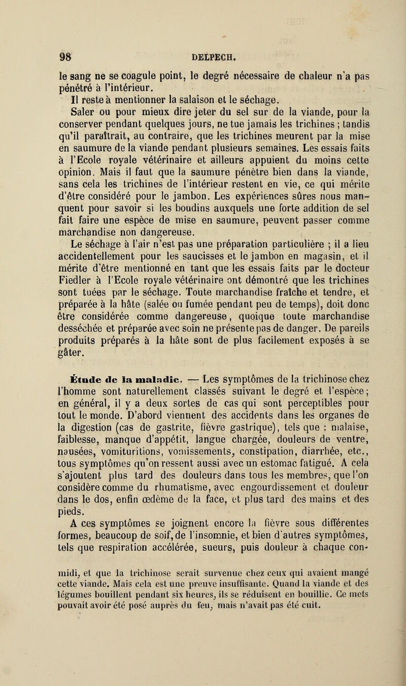 le sang ne se coagule point, le degré nécessaire de chaleur n'a pas pénétré à l'intérieur. Il reste à mentionner la salaison et le séchage. Saler ou pour mieux dire jeter du sel sur de la viande, pour la conserver pendant quelques jours, ne tue jamais les trichines ; tandis qu'il paraîtrait, au contraire, que les trichines meurent par la mise en saumure de la viande pendant plusieurs semaines. Les essais faits à l'Ecole royale vétérinaire et ailleurs appuient du moins cette opinion. Mais il faut que la saumure pénètre bien dans la viande, sans cela les trichines de l'intérieur restent en vie, ce qui mérite d'être considéré pour le jambon. Les expériences sûres nous man- quent pour savoir si les boudins auxquels une forte addition de sel fait faire une espèce de mise en saumure, peuvent passer comme marchandise non dangereuse. Le séchage à l'air n'est pas une préparation particulière ; il a lieu accidentellement pour les saucisses et le jambon en magasin, et il mérite d'être mentionné en tant que les essais faits par le docteur Fiedler à l'Ecole royale vétérinaire ont démontré que les trichines sont tuées par le séchage. Toute marchandise fraîche et tendre, et préparée à la hâte (salée ou fumée pendant peu de temps), doit donc être considérée comme dangereuse, quoique toute marchandise desséchée et préparée avec soin ne présente pas de danger. De pareils produits préparés à la hâte sont de plus facilement exposés à se gâter. Étude de la maladie. — Les symptômes de la trichinose chez l'homme sont naturellement classés suivant le degré et l'espèce ; en général, il y a deux sortes de cas qui sont perceptibles pour tout le monde. D'abord viennent des accidents dans les organes de la digestion (cas de gastrite, fièvre gastrique), tels que : malaise, faiblesse, manque d'appétit, langue chargée, douleurs de ventre, nausées, vomituritions, vomissements, constipation, diarrhée, etc., tous symptômes qu'on ressent aussi avec un estomac fatigué. A cela s'ajoutent plus tard des douleurs dans tous les membres, que l'on considère comme du rhumatisme, avec engourdissement et douleur dans le dos, enfin œdème de la face, et plus tard des mains et des pieds. A ces symptômes se joignent encore la fièvre sous différentes formes, beaucoup de soif, de l'insomnie, et bien d'autres symptômes, tels que respiration accélérée, sueurs, puis douleur à chaque con- midi, et que la trichinose serait survenue chez ceux qui avaient mangé cette viande. Mais cela est une preuve insuffisante. Quand la viande et des légumes bouillent pendant six heures, ils se réduisent en bouillie. Ce mets pouvait avoir été posé auprès du feu, mais n'avait pas été cuit.