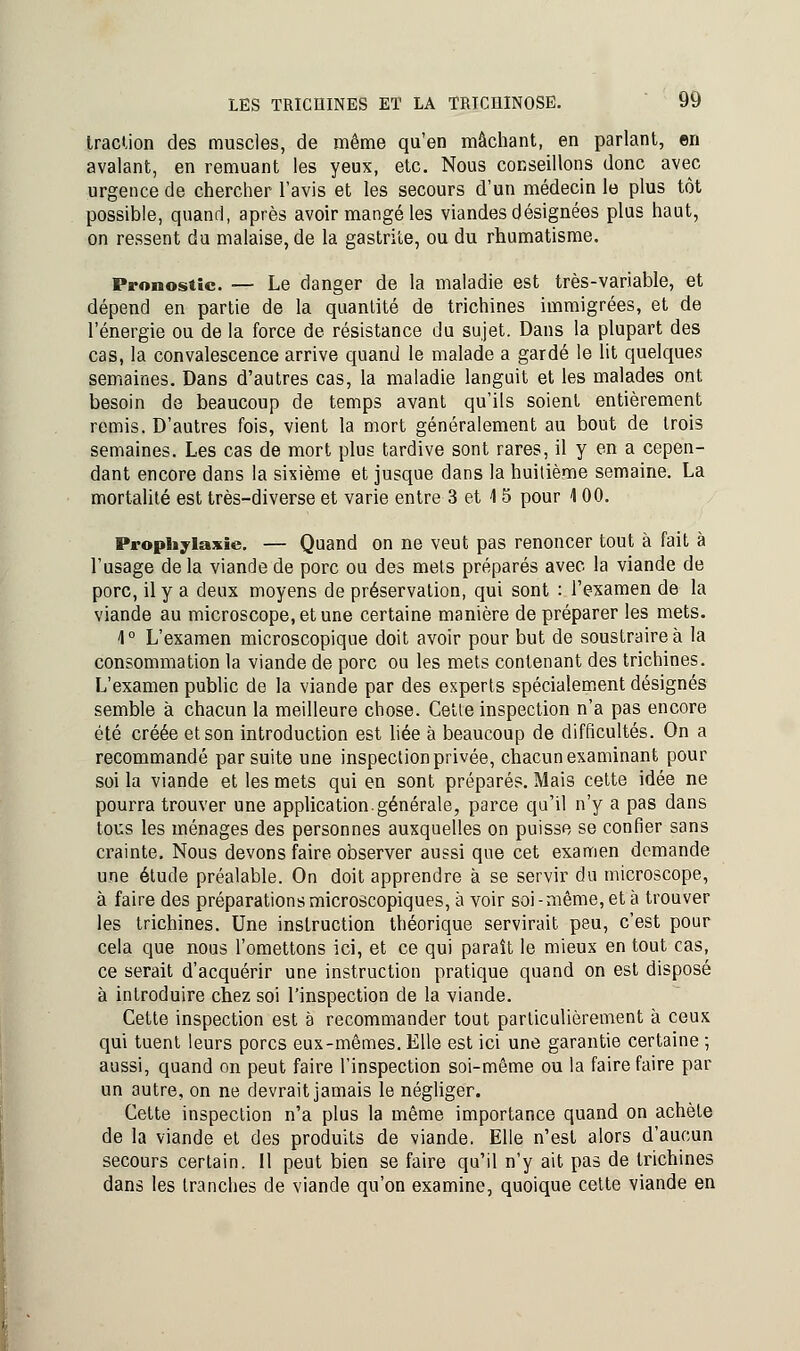 traction des muscles, de même qu'en mâchant, en parlant, en avalant, en remuant les yeux, etc. Nous conseillons donc avec urgence de chercher l'avis et les secours d'un médecin le plus tôt possible, quand, après avoir mangé les viandes désignées plus haut, on ressent du malaise, de la gastrite, ou du rhumatisme. Pronostic. — Le danger de la maladie est très-variable, et dépend en partie de la quantité de trichines immigrées, et de l'énergie ou de la force de résistance du sujet. Dans la plupart des cas, la convalescence arrive quand le malade a gardé le lit quelques semaines. Dans d'autres cas, la maladie languit et les malades ont besoin de beaucoup de temps avant qu'ils soient entièrement remis. D'autres fois, vient la mort généralement au bout de trois semaines. Les cas de mort plus tardive sont rares, il y en a cepen- dant encore dans la sixième et jusque dans la huitième semaine. La mortalité est très-diverse et varie entre 3 et 4 5 pour 4 00. Prophylaxie. — Quand on ne veut pas renoncer tout à fait à l'usage de la viande de porc ou des mets préparés avec la viande de porc, il y a deux moyens de préservation, qui sont : l'examen de la viande au microscope, et une certaine manière de préparer les mets. 4° L'examen microscopique doit avoir pour but de soustraire à la consommation la viande de porc ou les mets contenant des trichines. L'examen public de la viande par des experts spécialement désignés semble à chacun la meilleure chose. Cette inspection n'a pas encore été créée et son introduction est liée à beaucoup de difficultés. On a recommandé par suite une inspection privée, chacun examinant pour soi la viande et les mets qui en sont préparés. Mais cette idée ne pourra trouver une application.générale, parce qu'il n'y a pas dans tous les ménages des personnes auxquelles on puisse se confier sans crainte. Nous devons faire observer aussi que cet examen demande une étude préalable. On doit apprendre à se servir du microscope, à faire des préparations microscopiques, à voir soi-même, et à trouver les trichines. Une instruction théorique servirait peu, c'est pour cela que nous l'omettons ici, et ce qui paraît le mieux en tout cas, ce serait d'acquérir une instruction pratique quand on est disposé à introduire chez soi l'inspection de la viande. Cette inspection est a recommander tout particulièrement à ceux qui tuent leurs porcs eux-mêmes. Elle est ici une garantie certaine ; aussi, quand on peut faire l'inspection soi-même ou la faire faire par un autre, on ne devrait jamais le négliger. Cette inspection n'a plus la même importance quand on achète de la viande et des produits de viande. Elle n'est alors d'aucun secours certain. II peut bien se faire qu'il n'y ait pas de trichines dans les tranches de viande qu'on examine, quoique cette viande en