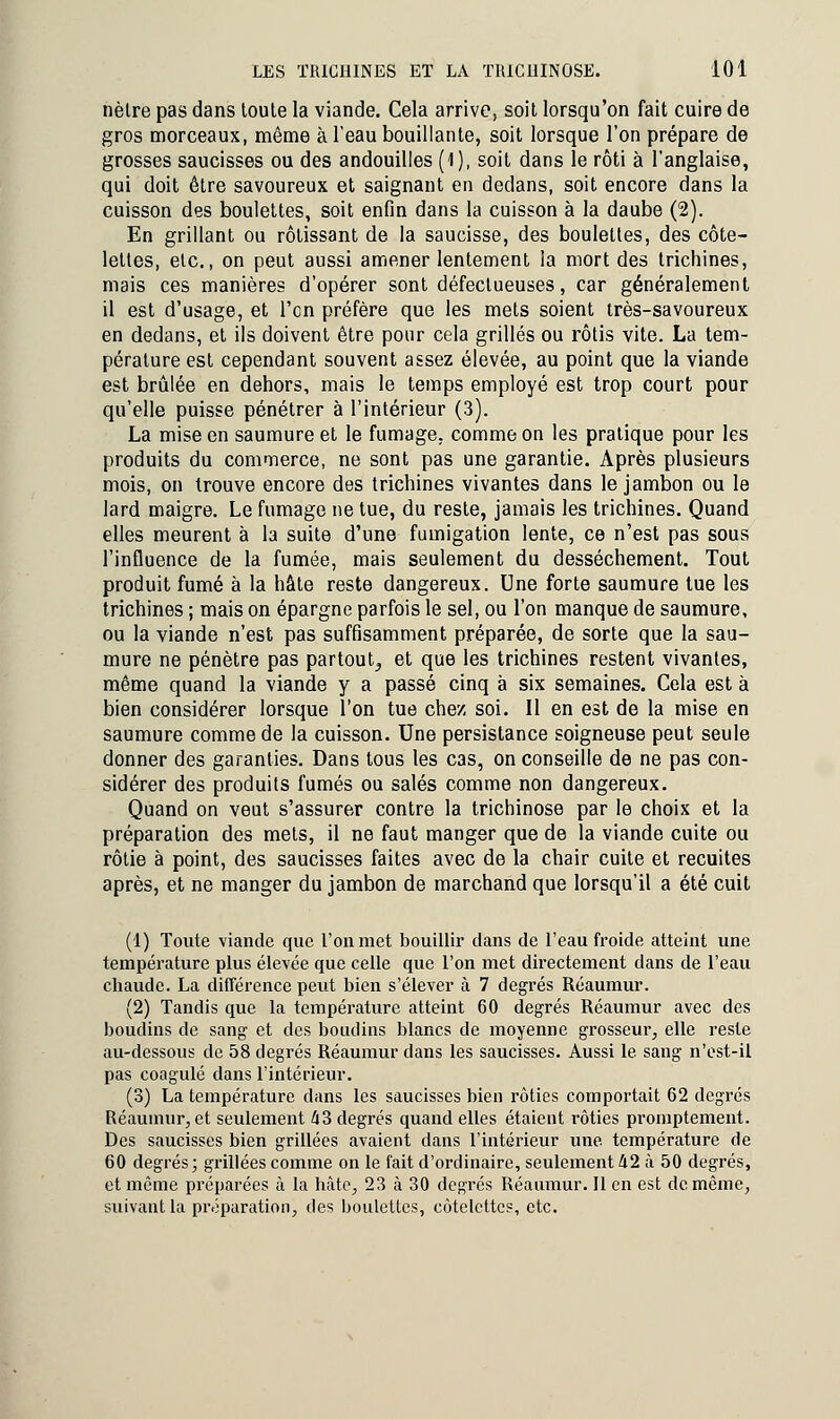 nètre pas dans toute la viande. Cela arrive, soit lorsqu'on fait cuire de gros morceaux, même à l'eau bouillante, soit lorsque l'on prépare de grosses saucisses ou des andouilles (1), soit dans le rôti à l'anglaise, qui doit être savoureux et saignant en dedans, soit encore dans la cuisson des boulettes, soit enfin dans la cuisson à la daube (2). En grillant ou rôtissant de la saucisse, des boulettes, des côte- lettes, etc., on peut aussi amener lentement la mort des trichines, mais ces manières d'opérer sont défectueuses, car généralement il est d'usage, et l'en préfère que les mets soient très-savoureux en dedans, et ils doivent être pour cela grillés ou rôtis vite. La tem- pérature est cependant souvent assez élevée, au point que la viande est brûlée en dehors, mais le temps employé est trop court pour qu'elle puisse pénétrer à l'intérieur (3). La mise en saumure et le fumage, comme on les pratique pour les produits du commerce, ne sont pas une garantie. Après plusieurs mois, on trouve encore des trichines vivantes dans le jambon ou le lard maigre. Le fumage ne tue, du reste, jamais les trichines. Quand elles meurent à la suite d'une fumigation lente, ce n'est pas sous l'influence de la fumée, mais seulement du dessèchement. Tout produit fumé à la hâte reste dangereux. Une forte saumure tue les trichines ; mais on épargne parfois le sel, ou l'on manque de saumure, ou la viande n'est pas suffisamment préparée, de sorte que la sau- mure ne pénètre pas partout,, et que les trichines restent vivantes, même quand la viande y a passé cinq à six semaines. Cela est à bien considérer lorsque l'on tue chez soi. Il en est de la mise en saumure comme de la cuisson. Une persistance soigneuse peut seule donner des garanties. Dans tous les cas, on conseille de ne pas con- sidérer des produits fumés ou salés comme non dangereux. Quand on veut s'assurer contre la trichinose par le choix et la préparation des mets, il ne faut manger que de la viande cuite ou rôtie à point, des saucisses faites avec de la chair cuite et recuites après, et ne manger du jambon de marchand que lorsqu'il a été cuit (1) Toute viande que l'on met bouillir dans de l'eau froide atteint une température plus élevée que celle que l'on met directement dans de l'eau chaude. La différence peut bien s'élever à 7 degrés Réaumur. (2) Tandis que la température atteint 60 degrés Réaumur avec des boudins de sang et des boudins blancs de moyenne grosseur, elle reste au-dessous de 58 degrés Réaumur dans les saucisses. Aussi le sang n'est-il pas coagulé dans l'intérieur. (3) La température dans les saucisses bien rôties comportait 62 degrés Réaumur, et seulement 43 degrés quand elles étaient rôties proniptement. Des saucisses bien grillées avaient dans l'intérieur une température de 60 degrés; grillées comme on le fait d'ordinaire, seulement 42 à 50 degrés, et même préparées à la hâte, 23 à 30 degrés Réaumur. 11 en est de même, suivant la préparation, des boulettes, côtelettes, etc.
