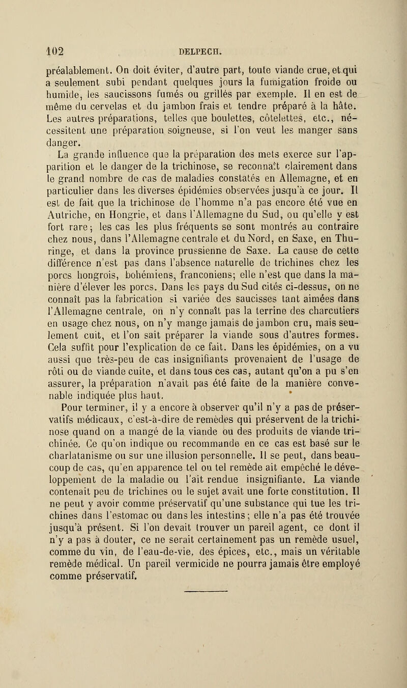 préalablement. On doit éviter, d'autre part, toute viande crue, et qui a seulement subi pendant quelques jours la fumigation froide ou humide, les saucissons fumés ou grillés par exemple. Il en est de même du cervelas et du jambon frais et tendre préparé à la hâte. Les autres préparations, telles que boulettes, côtelettes, etc., né- cessitent une préparation soigneuse, si l'on veut les manger sans danger. La grande influence que la préparation des mets exerce sur l'ap- parition et le danger de la trichinose, se reconnaît clairement dans le grand nombre de cas de maladies constatés en Allemagne, et en particulier dans les diverses épidémies observées jusqu'à ce jour. Il est de fait que la trichinose de l'homme n'a pas encore été vue en Autriche, en Hongrie, et dans l'Allemagne du Sud, ou qu'elle y est fort rare ; les cas les plus fréquents se sont montrés au contraire chez nous, dans l'Allemagne centrale et du Nord, en Saxe, en Thu- ringe, et dans la province prussienne de Saxe. La cause de cette différence n'est pas dans l'absence naturelle de trichines chez les porcs hongrois, bohémiens, franconiens; elle n'est que dans la ma- nière d'élever les porcs. Dans les pays du Sud cités ci-dessus, on ne connaît pas la fabrication si variée des saucisses tant aimées dans l'Allemagne centrale, on n'y connaît pas la terrine des charcutiers en usage chez nous, on n'y mange jamais de jambon cru, mais seu- lement cuit, et l'on sait préparer la viande sous d'autres formes. Cela suffit pour l'explication de ce fait. Dans les épidémies, on a vu aussi que très-peu de cas insignifiants provenaient de l'usage de rôti ou de viande cuite, et dans tous ces cas, autant qu'on a pu s'en assurer, la préparation n'avait pas été faite de la manière conve- nable indiquée plus haut. Pour terminer, il y a encore à observer qu'il n'y a pas de préser- vatifs médicaux, c'est-à-dire de remèdes qui préservent de la trichi- nose quand on a mangé de la viande ou des produits de viande tri- chinée. Ce qu'on indique ou recommande en ce cas est basé sur le charlatanisme ou sur une illusion personnelle. 11 se peut, dans beau- coup de cas, qu'en apparence tel ou tel remède ait empêché le déve- loppement de la maladie ou l'ait rendue insignifiante. La viande contenait peu de trichines ou le sujet avait une forte constitution. Il ne peut y avoir comme préservatif qu'une substance qui tue les tri- chines dans l'estomac ou dans les intestins; elle n'a pas été trouvée jusqu'à présent. Si l'on devait trouver un pareil agent, ce dont il n'y a pas à douter, ce ne serait certainement pas un remède usuel, comme du vin, de l'eau-de-vie, des épices, etc., mais un véritable remède médical. Un pareil vermicide ne pourra jamais être employé comme préservatif.