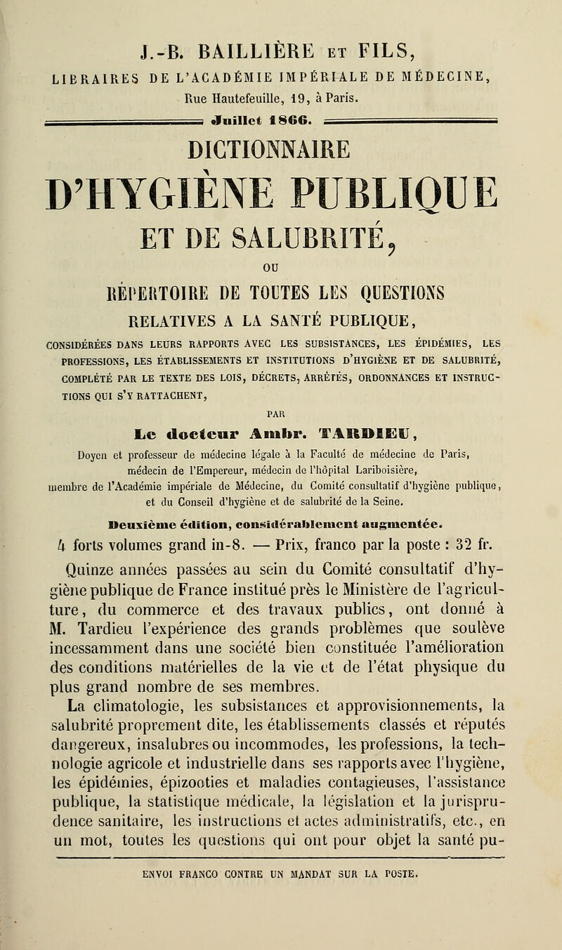 J.-B. BAILL1ÈRE et FILS, LIBRAIRES DE L'ACADÉMIE IMPÉRIALE DE MÉDECINE, Rue Hautefeuille, 19, à Paris. - Juillet 1866. = DICTIONNAIRE D'HYGIÈNE PUBLIQUE ET DE SALUBRITÉ, ou RÉPERTOIRE DE TOUTES LES QUESTIONS RELATIVES A LA SANTÉ PUBLIQUE, CONSIDÉRÉES DANS LEURS RAPPORTS AVEC LES SUBSISTANCES, LES ÉPIDÉMIES, LES PROFESSIONS, LES ÉTABLISSEMENTS ET INSTITUTIONS D'HYGIÈNE ET DE SALUBRITÉ, COMPLÉTÉ PAR LE TEXTE DES LOIS, DÉCRETS, ARRÊTÉS, ORDONNANCES ET INSTRUC- TIONS QUI S'Y RATTACHENT, PAR Le docteur Aiubr. TARD1EV, Doyen et professeur de médecine légale à la Faculté de médecine de Paris, médecin de l'Empereur, médecin do l'hôpital Lariboisière, membre de l'Académie impériale de Médecine, du Comité consultatif d'hygiène publique, et du Conseil d'hygiène et de salubrité de la Seine. Deuxième édition, considérablement augmentée. h forts volumes grand in-8. — Prix, franco par la poste : 3'2 fr. Quinze années passées au sein du Comité consultatif d'hy- giène publique de Fiance institué près le Ministère de l'agricul- ture , du commerce et des travaux publics, ont donné à M. Tardieu l'expérience des grands problèmes que soulève incessamment dans une société bien constituée l'amélioration des conditions matérielles de la vie et de l'état physique du plus grand nombre de ses membres. La climatologie, les subsistances et approvisionnements, la salubrité proprement dite, les établissements classés et réputés dangereux, insalubres ou incommodes, les professions, la tech- nologie agricole et industrielle dans ses rapports avec l'hygiène, les épidémies, épizooties et maladies contagieuses, l'assistance publique, la statistique médicale, la législation et la jurispru- dence sanitaire, les instructions et actes administratifs, etc., en un mot, toutes les questions qui ont pour objet la santé pu-