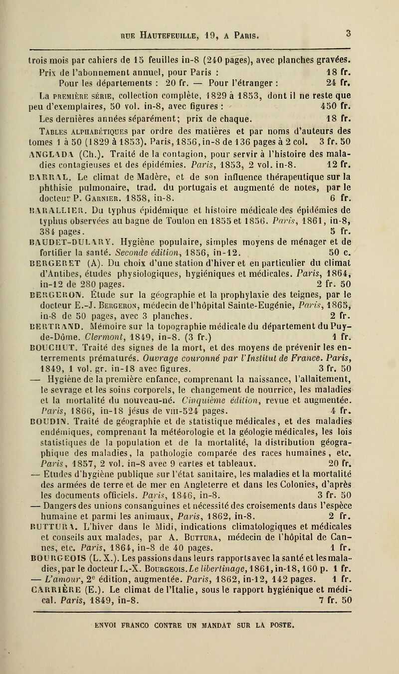 trois mois par cahiers de 15 feuilles in-8 (240 pages), avec planches gravées. Prix de l'abonnement annuel, pour Paris : 18 fr. Pour les départements : 20 fr. — Pour l'étranger : 24 fr. La première série, collection complète, 1829 à 1853, dont il ne reste que peu d'exemplaires, 50 vol. in-8, avec figures : 450 fr. Les dernières années séparément; prix de chaque. 18 fr. Tables alphabétiques par ordre des matières et par noms d'auteurs des tomes 1 à 50 (1829 à 1853). Paris, 1856,in-8 de 136 pages à 2 col. 3 fr. 50 ANGL\da (Ch.). Traité de la contagion, pour servir à l'histoire des mala- dies contagieuses et des épidémies. Paris, 1853, 2 vol. in-8. 12 fr. BARRAL. Le climat de Madère, et de son influence thérapeutique sur la phthisie pulmonaire, trad. du portugais et augmenté de notes, par le docteur P. Garnier. 1858, in-8. 6 fr. ltARALLlEft. Du typhus épidémique et histoire médicale des épidémies de typhus observées au bagne de Toulon en 1855 et 1856. Paris, 1861, in-8, 384 pages. 5 fr. BAUDET-DTJLAUY. Hygiène populaire, simples moyens de ménager et de fortifier la santé. Seconde édition, 1856, in-12. 50 c. BERGERET (A). Du choix d'une station d'hiver et en particulier du climat d'Antibes, études physiologiques, hygiéniques et médicales. Paris, 1864, in-12 de 280 pages. 2 fr. 50 BEHGEKOIV. Étude sur la géographie et la prophylaxie des teignes, par le docteur E.-J. Bergeron, médecin de l'hôpital Sainte-Eugénie, Paris, 1865, in-8 de 50 pages, avec 3 planches. 2 fr. BERTRAND. Mémoire sur la topographie médicale du département duPuy- de-Dôme. Clermont, 1849, in-8. (3 fr.) 1 fr. BOUCHUT. Traité des signes de la mort, et des moyens de prévenir les en- terrements prématurés. Ouvrage couronné par l'Institut de France. Paris, 1849, 1 vol. gr. in-18 avec figures. 3 fr. 50 — Hygiène de la première enfance, comprenant la naissance, l'allaitement, le sevrage et les soins corporels, le changement de nourrice, les maladies et la mortalité du nouveau-né. Cinquième édition, revue et augmentée. Paris, 1866, in-18 jésus de viii-524 pages. 4 fr. BOUDIN. Traité de géographie et de statistique médicales, et des maladies endémiques, comprenant la météorologie et la géologie médicales, les lois statistiques de la population et de la mortalité, la distribution géogra- phique des maladies, la pathologie comparée des races humaines, etc. Paris, 1857, 2 vol. in-8 avec 9 cartes et tableaux. 20 fr. — Études d'hygiène publique sur l'état sanitaire, les maladies et la mortalité des armées de terre et de mer en Angleterre et dans les Colonies, d'après les documents officiels. Paris, 1846, in-8. 3 fr. 50 — Dangers des unions consanguines et nécessité des croisements dans l'espèce humaine et parmi les animaux, Paris, 1862, in-8. 2 fr. ruttuua. L'hiver dans le Midi, indications climatologiques et médicales et conseils aux malades, par A. Buttdra, médecin de l'hôpital de Can- nes, etc. Paris, 1864, in-8 de 40 pages. 1 fr. BOURGEOIS (L. X.). Les passions dans leurs rapports avec la santé et les mala- dies, par le docteur L.-X. Bourgeois. Le libertinage, 1861, in-18,160 p. 1 fr. — L'amour, 2e édition, augmentée. Paris, 1862, in-12, 142 pages. 1 fr. Carrière (E.). Le climat de l'Italie, sous le rapport hygiénique et médi- cal. Paris, 1849, in-8. 7 fr. 50