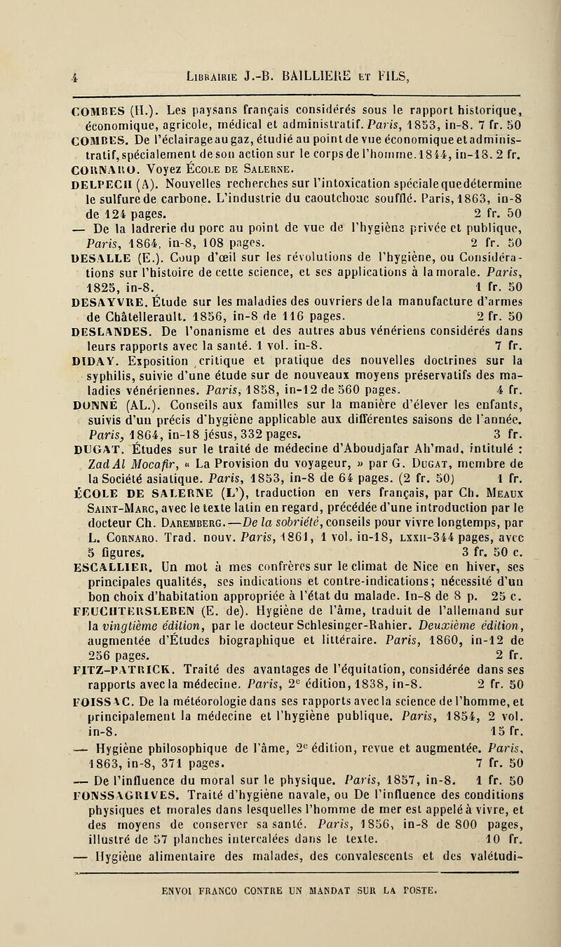 COMBES (H.). Les paysans français considérés sous le rapport historique, économique, agricole, médical et administratif. Paris, 1853, in-8. 7 fr. 50 COMBES. De l'éclairage au gaz, étudié au point de vue économique et adminis- tratif, spécialement deson action sur le corpsde l'homme.1844, in-18. 2 fr. COKNAKO. Voyez École de Salerne. DELl'ECil (A). Nouvelles recherches sur l'intoxication spécialequedétermine le sulfure de carbone. L'industrie du caoutchouc soufflé. Paris, 1863, in-8 de 124 pages. 2 fr. 50 — De la ladrerie du porc au point de vue de l'hygiène privée et publique, Paris, 1864, in-8, 108 pages. 2 h. 50 DESALLE (E.). Coup d'œil sur les révolutions de l'hygiène, ou Considéra- tions sur l'histoire de cette science, et ses applications à la morale. Paris, 1825, in-8. 1 fr. 50 DESAYVRE. Étude sur les maladies des ouvriers delà manufacture d'armes de Châtellerault. 1856, in-8 de 116 pages. 2 fr. 50 DESLANDES. De l'onanisme et des autres abus vénériens considérés dans leurs rapports avec la santé. 1 vol. in-8. 7 fr. DIDAY. Exposition critique et pratique des nouvelles doctrines sur la syphilis, suivie d'une étude sur de nouveaux moyens préservatifs des ma- ladies vénériennes. Paris, 1858, in-12de560 pages. 4 Tr. DONNÉ (AL.). Conseils aux familles sur la manière d'élever les enfants, suivis d'un précis d'hygiène applicable aux différentes saisons de Tannée. Paris, 1864, in-18 Jésus, 332 pages. 3 fr. DUGAT. Études sur le traité de médecine d'Aboudjafar Ah'mad, intitulé : ZadAl Mocafir, « La Provision du voyageur, » par G. Dugat, membre de la Société asiatique. Paris, 1853, in-8 de 64 pages. (2 fr. 50) 1 fr. ÉCOLE DE SALERNE (L'), traduction en vers français, par Ch. Meaux Saint-Marc, avec le texte latin en regard, précédée d'une introduction par le docteur Ch. Daremberg.—De la sobriété, conseils pour vivre longtemps, par L. Cornaro. Trad. nouv. Paris, 1861, 1 vol. in-18, lxxii-344 pages, avec 5 Ggures. 3 fr. 50 c. ESCALLIER. Un mot à mes confrères sur le climat de Nice en hiver, ses principales qualités, ses indications et contre-indications; nécessité d'un bon choix d'habitation appropriée à l'état du malade. In-8 de 8 p. 25 c. FEUCHTI-:itSLEBEN (E. de). Hygiène de l'âme, traduit de l'allemand sur la vingtième édition, parle docteur Schlesinger-Rahier. Deuxième édition, augmentée d'Études biographique et littéraire. Pans, 1860, in-12 de 256 pages. 2 fr. FITZ-PATBICR. Traité des avantages de l'équilation, considérée dans ses rapports avec la médecine. Paris, 2e édition, 1838, in-8. 2 fr. 50 EOISS^C. De la météorologie dans ses rapports avec la science de l'homme, et principalement la médecine et l'hygiène publique. Paris, 1854, 2 vol. in-8. 15 fr. — Hygiène philosophique de l'âme, 2e édition, revue et augmentée. Paris, 1863, in-8, 371 pages. 7 fr. 50 — De l'influence du moral sur le physique. Paris, 1857, in-8. 1 fr. 50 rONSSAGKIVES. Traité d'hygiène navale, ou De l'influence des conditions physiques et morales dans lesquelles l'homme de mer est appelé à vivre, et des moyens de conserver sa santé. Paris, 1856, in-8 de 800 pages, illustré de 57 planches intercalées dans le texte. 10 fr. — Hygiène alimentaire des malades, des convalescents et des valétudi-