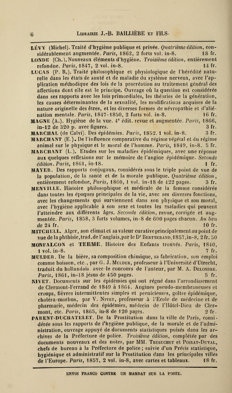 LÉ VY (Michel). Traité d'hygiène publique et privée. Quatrième édition, con- sidérablement augmentée. Paris, 1862, 2 forts vol. in-8. 18 fr. LONDE (Ch.). Nouveaux éléments d'hygiène. Troisième édition, entièrement refondue. Paris, 1847, 2 vol. in-8. 14 fr. LUCAS (P. R.). Traité philosophique et physiologique de l'hérédité natu- relle dans les états de santé et de maladie du système nerveux, avec l'ap- plication méthodique des lois de la procréation au traitement général des affections dont elle est le principe. Ouvrage où la question est considérée dans ses rapports avec les lois primordiales, les théories de la génération, les causes déterminantes de la sexualité, les modifications acquises de la nature originelle des êtres, et les diverses formes de névropathie et d'alié- nation mentale. Paris, 1847-1850, 2 forts vol. in-8. 16 fr. MAGNE (A.). Hygiène de la vue. 4e édit. revue et augmentée. Paris, 1866, in-12 de 320 p. avec figures. 3 fr. MARCHAI* (de Calvi). Des épidémies. Paris, 1852.1 vol. in-8. 3 fr. MARCHANT (E-). De l'influence comparative du régime végétal et du régime animal sur le physique et le moral de l'homme. Pans, 1849, in-8. 5 fr. MARCHANT (L.). Etudes sur les maladies épidémiques, avec une réponse aux quelques réflexions sur le mémoire de l'angine épidémique. Seconde édition. Paris, 1861, in-18. 1 fr. MAYER. Des rapports conjugaux, considérés sous le triple point de vue de la population, de la santé et de la morale publique. Quatrième édition, entièrement refondue. Paris, 1860, 1 vol. in-18 de 422 pages. 3 fr. MENVILLE. Histoire philosophique et médicale de la femme considérée dans toutes les époques principales de la vie, avec ses diverses fondions, avec les changements qui surviennent dans son physique et son moral, avec l'hygiène applicable à son sexe et toutes les maladies qui peuvent l'atteindre aux différents âges. Seconde édition, revue, corrigée et aug- mentée. Paris, 1858, 3 forts volumes, in-8 de 600 pages chacun. Au lieu de 24 fr. 10 fr. MITCllELL. Alger, son climatet sa valeur curative principalement au point de vue de la phthisie,lrad.de l'anglais,par le DrBEUT:3ERAND, 1857,in-8. 2 fr. 50 MONFALCON et TERME. Histoire des Enfants trouvés. Paris, 1840, 1 vol. in-8. 7 fr. MULDER. De la bière, sa composition chimique, sa fabrication, son emploi comme boisson, etc., par G. J. Mulder, professeur à l'Université d'Utrecht, traduit du hollandais, avec le concours de l'auteur, par M. A. Delondre. Pans, 1861, in-18 Jésus de 450 pages. 5 fr. NIVET. Documents sur les épidémies qui ont régné dans l'arrondissement de Clermont-Ferrand de 1849 à 1864. Angines pseudo-membraneuses et croups, fièvres intermittentes simples et pernicieuses, goitre épidémique, choléra-morbus, par V. Nivet, professeur à î'Écolc de médecine et de pharmacie, médecin des épidémies, médecin de l'Hôtcl-Dieu de Cler- mont, etc. Paris, 1865, in-8 de 120 pages. 2 fr. PARENT-DCCUATELET. De la Prostitution dans la ville de Paris, consi- dérée sous les rapports de l'hygiène publique, de la morale et de l'admi- nistration, ouvrage appuyé de documents statistiques puisés dans les ar- chives de la Préfecture de police. Troisième édition, complétée par des documents nouveaux et des notes, par MM. Trebuchet et Poirat-Duval, chefs de bureau à la Préfecture de police; suivie d'un Précis statistique, hygiénique et administratif sur la Prostitution dans les principales villes de l'Europe. Paris, 1857, 2 vol. in-8, avec cartes et tableaux. 18 fr.