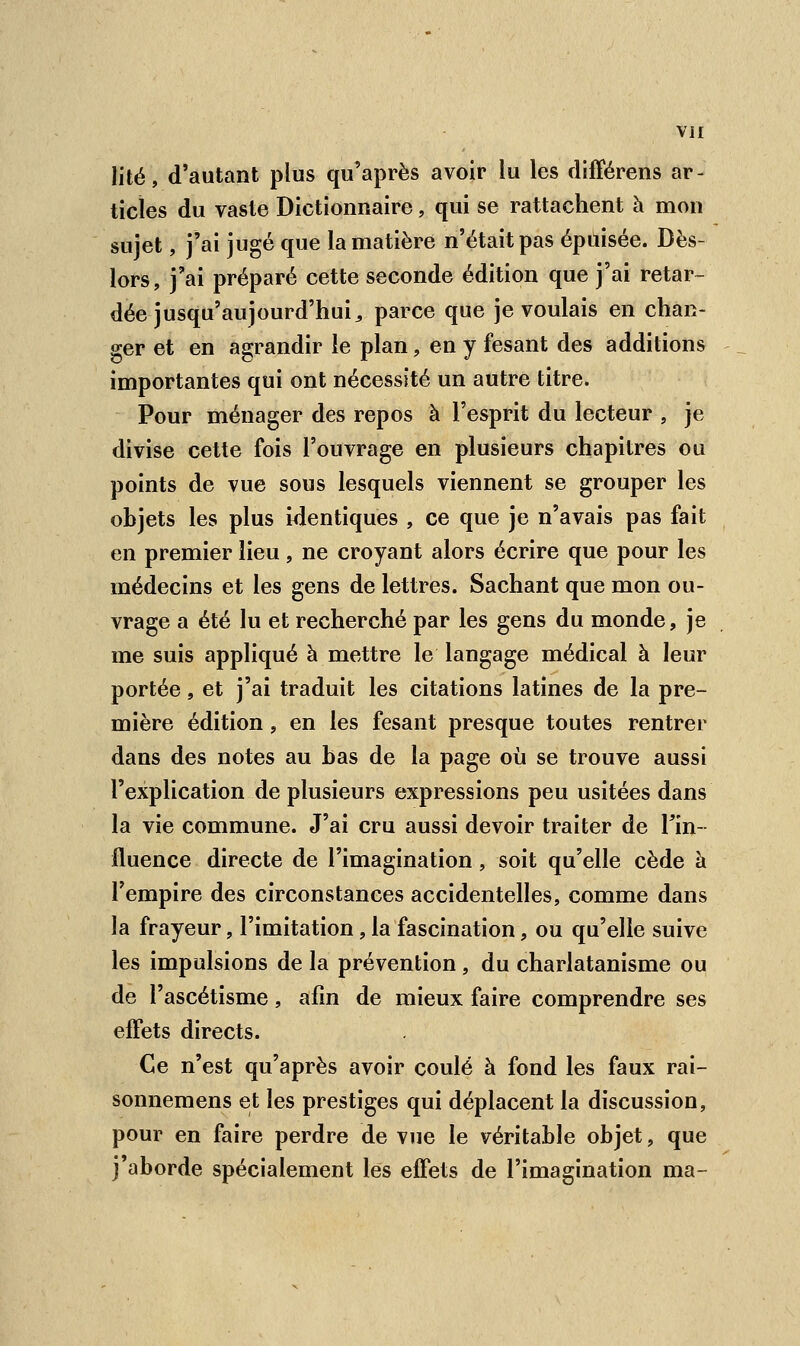 lité, d'autant plus qu'après avoir lu les différens ar- ticles du vaste Dictionnaire, qui se rattachent h mon sujet, j'ai jugé que la matière n'était pas épuisée. Dès- lors, j'ai préparé cette seconde édition que j'ai retar- dée jusqu'aujourd'hui9 parce que je voulais en chan- ger et en agrandir le plan, en y fesant des additions importantes qui ont nécessité un autre titre. Pour ménager des repos à l'esprit du lecteur \ je divise cette fois l'ouvrage en plusieurs chapitres ou points de vue sous lesquels viennent se grouper les objets les plus identiques , ce que je n'avais pas fait en premier lieu, ne croyant alors écrire que pour les médecins et les gens de lettres. Sachant que mon ou- vrage a été lu et recherché par les gens du monde, je me suis appliqué à mettre le langage médical à leur portée, et j'ai traduit les citations latines de la pre- mière édition, en les fesant presque toutes rentrer dans des notes au bas de la page où se trouve aussi l'explication de plusieurs expressions peu usitées dans la vie commune. J'ai cru aussi devoir traiter de l'in- fluence directe de l'imagination, soit qu'elle cède à l'empire des circonstances accidentelles, comme dans la frayeur, l'imitation, la fascination, ou qu'elle suive les impulsions de la prévention, du charlatanisme ou de l'ascétisme, afin de mieux faire comprendre ses effets directs. Ce n'est qu'après avoir coulé à fond les faux rai- sonnemens et les prestiges qui déplacent la discussion, pour en faire perdre de vue le véritable objet, que j'aborde spécialement les effets de l'imagination ma-