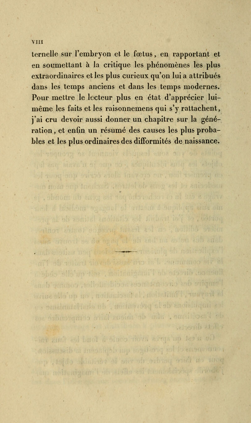 ternelle sur l'embryon et le fœtus, en rapportant et en soumettant à la critique les phénomènes les plus extraordinaires et les plus curieux qu'on lui a attribués dans les temps anciens et dans les temps modernes. Pour mettre le lecteur plus en état d'apprécier lui- même les faits et les raisonnemens qui s'y rattachent, j'ai cru devoir aussi donner un chapitre sur la géné- ration , et enfin un résumé des causes les plus proba- bles et les plus ordinaires des difformités de naissance.