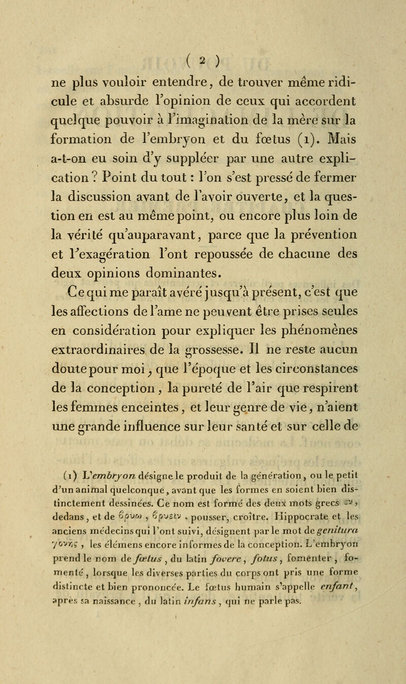 ne plus vouloir entendre, de trouver même ridi- cule et absurde l'opinion de ceux qui accordent quelque pouvoir à l'imagination de la mère sur la formation de l'embryon et du fœtus (1). Mais a-t-on eu soin d'y suppléer par une autre expli- cation ? Point du tout : l'on s'est presse de fermer la discussion avant de l'avoir ouverte, et la ques- tion en est au même point, ou encore plus loin de la vérité qu'auparavant, parce que la prévention et Fexagération l'ont repoussée de chacune des deux opinions dominantes. Ce qui me paraît avéré jusqu'à présent, c'est que les affections de l'ame ne peuvent être prises seules en considération pour expliquer les phénomènes extraordinaires de la grossesse. Il ne reste aucun doute pour moi ; que l'époque et les circonstances de la conception, la pureté de l'air que respirent les femmes enceintes, et leur genre de vie, n'aient une grande influence sur leur santé et sur celle de (i) Uembrjon désigne le produit de la génération, ou le petit d'un animal quelconque, avant que les formes en soient bien dis- tinctement dessinées. Ce nom est formé des deux mots grecs '^ > dedans, et de opvoi , 6pvsiv , pousser, croître. Hippocrate et les anciens médecins qui l'ont suivi, désignent parle mot de gemtura 7*OV>jç , les élérnens encore informes de la conception. L'embryon prend le nom de fœtus , du latin foverc, fotus, fomenter , fo- menté, lorsque les diverses parties du corps ont pris une forme distincte et bien prononcée. Le fœtus humain s'appelle enfant, après sa naissance , du latin infans , qui ne parle pas.