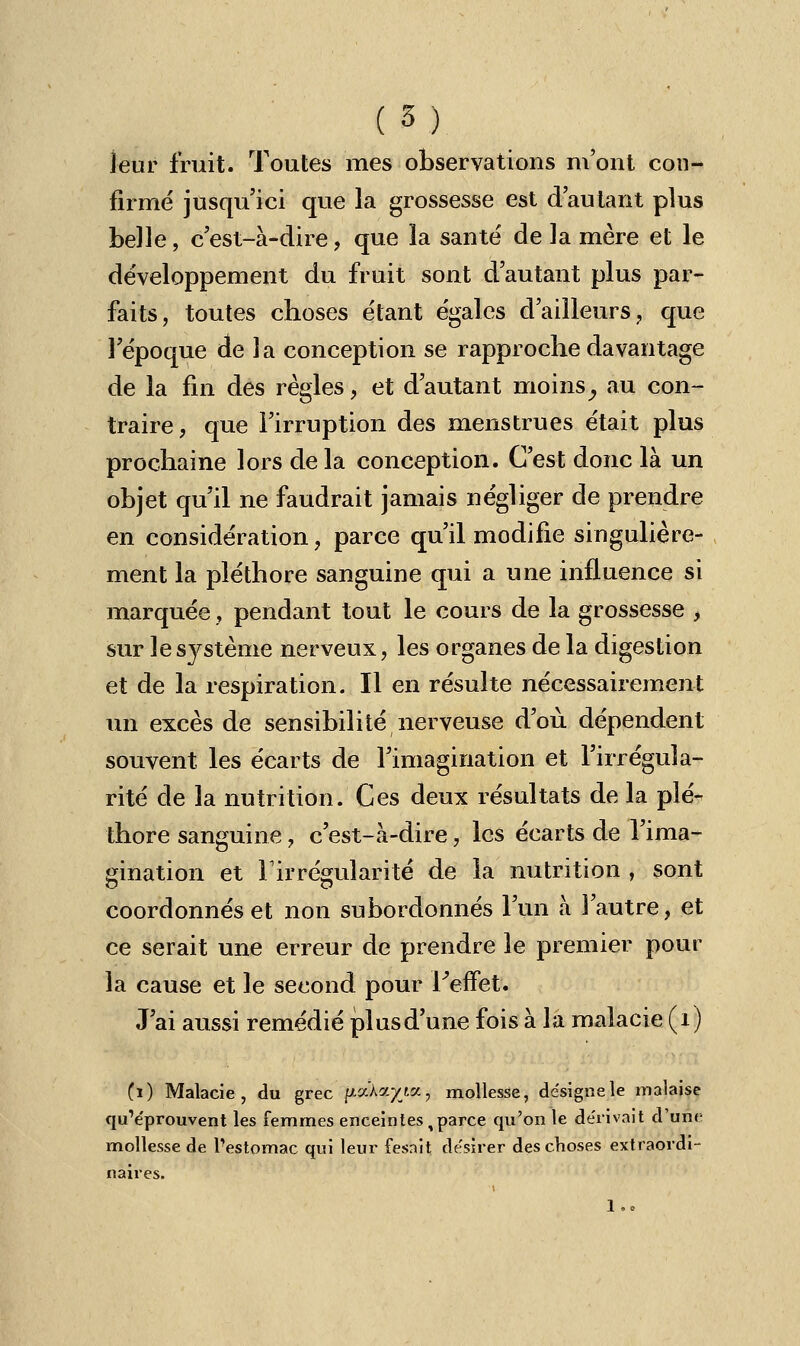 leur fruit. Toutes mes observations m'ont con- firmé jusqu'ici que la grossesse est d'autant plus belle, c'est-à-dire, que la santé de la mère et le développement du fruit sont d'autant plus par- faits, toutes choses étant égales d'ailleurs, que l'époque de la conception se rapproche davantage de la fin des règles, et d'autant moins, au con- traire, que l'irruption des menstrues était plus prochaine lors delà conception. C'est donc là un objet qu'il ne faudrait jamais négliger de prendre en considération, parce qu'il modifie singulière- ment la pléthore sanguine qui a une influence si marquée, pendant tout le cours de la grossesse , sur le système nerveux, les organes de la digestion et de la respiration. Il en résulte nécessairement un excès de sensibilité nerveuse d'où dépendent souvent les écarts de l'imagination et l'irrégula- rité de la nutrition. Ces deux résultats de la plé- thore sanguine, c'est-à-dire, les écarts de l'ima- gination et l1 irrégularité de la nutrition , sont coordonnés et non subordonnés l'un à l'autre, et ce serait une erreur de prendre le premier pour la cause et le second pour l'effet. J'ai aussi remédié plus d'une fois à la malacie (1) Ci) Malacie, du grec pa'Aayta, mollesse, désigne le malaise qu'éprouvent les femmes enceintes, parce qu'on le dérivait d'une mollesse de l'estomac qui leur fesait désirer des choses extraordi- naires. !..