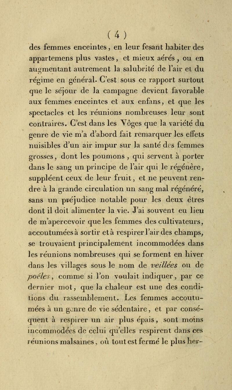 des femmes enceintes, en leur fesant habiter des appartemens plus vastes, et mieux aérés ^ ou en augmentant autrement la salubrité de l'air et du régime en général. C'est sous ce rapport surtout que le séjour de la campagne devient favorable aux femmes enceintes et aux enfans, et que les spectacles et les réunions nombreuses leur sont contraires. C'est dans les Yôges que la variété du genre de vie m'a d'abord fait remarquer les effets nuisibles d'un air impur sur la santé des femmes grosses, dont les poumons , qui servent à porter dans le saug un principe de l'air qui le régénère, suppléent ceux de leur fruit, et ne peuvent ren- dre à la grande circulation un sang mal régénéré, sans un pvéjudice notable pour les deux êtres dont il doit alimenter la vie. J'ai souvent eu lieu de m'apercevoir que les femmes des cultivateurs, accoutumées à sortir et à respirer l'air des champs, se trouvaient principalement incommodées dans les réunions nombreuses qui se forment en hiver dans les villages sous le nom de veillées ou de poêles, comme si l'on voulait indiquer, par ce dernier mot, que la chaleur est une des condi- tions du rassemblement. Les femmes accoutu- mées à un genre de vie sédentaire, et par consé- quent à respirer un air plus épais, sont moins incommodées de celui qu'elles respirent dans ces réunions malsaines, où tout est fermé le plus her-